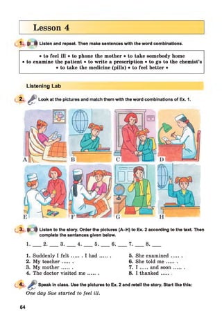 Lesson 4
1- * * Listen and repeat. Then make sentences with the word combinations.
• to feel ill • to phone the mother • to take somebody home
• to examine the patient • to write a prescription • to go to the chemist’s
• to take the medicine (pills) • to feel better •
Listening Lab
2. g Look at the pictures and match them with the word combinations of Ex. 1.
L 3 - . M Listen to the story. Order the pictures (A-H) to Ex. 2 according to the text. Then
complete the sentences given below.
1. 2. 3. 4. 5. 6. 7. 8.
1. Suddenly I f e l t ....... I h ad ......... 5. She examined .
2. My teacher....... 6. She told me ....
3. My m other....... 7. I .....and soon
4. The doctor visited m e ....... 8. I thanked ,
Speak in class. Use the pictures to Ex. 2 and retell the story. Start like this:
One day Sue started to feel ill.
64
 