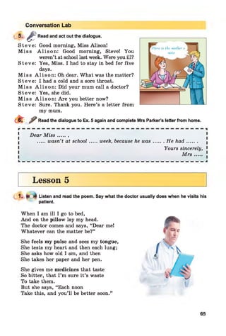 Conversation Lab
5 - & Read and act out the dialogue.
S teve: Good morning, Miss Alison!
M iss A lis o n : Good morning, Steve! You
weren’t at school last week. Were you ill?
S teve: Yes, Miss. I had to stay in bed for five
days.
M iss A lis o n : Oh dear. What was the matter?
S teve: I had a cold and a sore throat.
M iss A lis o n : Did your mum call a doctor?
S teve: Yes, she did.
M iss A lis o n : Are you better now?
S teve: Sure. Thank you. Here’s a letter from
my mum.
^ Read the dialogue to Ex. 5 again and complete Mrs Parker’s letter from home.
r — — — — — — — — — — — — — — — — — — — — — — — — — — — — — — — — — — — — — i
Dear M is s .......
.....wasn’t at school.......week, because he was.........He had........
Yours sincerely, 1
M r s ..... !
Lesson 5
Listen and read the poem. Say what the doctor usually does when he visits his
patient.
When I am ill I go to bed,
And on the pillow lay my head.
The doctor comes and says, “Dear me!
Whatever can the matter be?”
She feels my pulse and sees my tongue,
She tests my heart and then each lung;
She asks how old I am, and then
She takes her paper and her pen.
She gives me medicines that taste
So bitter, that I ’m sure it’s waste
To take them.
But she says, “Each noon
Take this, and you’ll be better soon.”
65
 