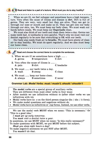 2- * * Read and listen to a part of a lecture. What must you do to stay healthy?
When we are ill, we feel unhappy and sometimes have a high tempera- 1
! ture. Very often the cause of illness and disease is dirt. Dirt is full of .
I germs. They are very, very small but they are alive. They can get in (
l through our nose or mouth and make us ill. They can get into our body i
I through our skin, too. W e must keep our body clean. W e must wash our I
1 hands before meals. W e must keep our fingernails clean.
W e must also think of our teeth and clean them twice a day. Germs can !
I make teeth bad. A toothache is very painful. That’s why we must visit our |
I dentist regularly to be sure that everything is OK with our teeth. i
I Our body also needs fresh air to breathe. W e must have plenty of clean I
1 air to stay healthy. W e must do sport regularly. And we also must keep 1
! our home clean.
L __ __ _ _ _ _ _ _ _ _ _ _ _ _ _ _ _ _ _ _ _ _ __ __ __ __
Read and choose the correct items to complete the sentences.
1. When we are ill we sometimes have a h ig h .......
A germs B temperature C dirt
2. Very often the cause of illness i s .......
A pain B dirt C headache
3. W e m ust.....our teeth twice a day.
A wash B sweep C clean
4. W e m ust.....keep our home clean.
A always B sometimes C never
Grammar Lab: Modal Verbs: must / mustn’t; should / shouldn’t
The modal verbs are a special group of auxiliary verbs.
They are different from most other verbs in four ways:
• A fter modals we use infinitives without to (after other verbs we use
infinitives with to).
• Modal verbs have no -s on the third person singular (he / she / it form).
• W e make modal questions and negatives without do.
• Modal verbs have no infinitives or -mg-forms. Instead, we use other verbs.
W e use the modal verb MUST when we mean: ‘This is necessary.’ Or
‘This is a good idea.’
I must get up early tomorrow.
You must visit a dentist twice a year.
In questions, we use MUST when we mean: ‘Is this really necessary?’
To make questions with MUST, we put MUST before the subject.
Must you sleep eight hours a day?
To make negative sentences we put NOT after MUST.
You mustn’t do that.
66
 