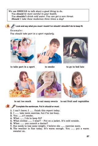 We use SHOULD to talk about a good thing to do.
You should be more careful to your health.
You shouldn’t drink cold water. You can get a sore throat.
Should I take these medicines three times a day?
4 - £ Look and say what you must / mustn’t or should I shouldn’t do to keep fit.
Example:
You should take part in a sport regularly.
to take part in a sport to smoke to go to bed late
to eat too much to eat many sweets to eat fruit and vegetables
r ? Complete the sentences. Put in shouldor must.
1. I can’t leave; I .....finish this report today.
2. I .....take more exercise, but I ’m too busy.
3. Y o u .....n’t smoke.
4. W h a t.....I do to keep fit?
5. What clothes.....I wear? - Put on a jacket. It’s cold outside.
6. W h en .....you consult a doctor?
7. Sue needs to lose some weight. I believe sh e.......exercise more.
8. The weather is fine today. It’s warm enough. You ..... put a warm
sweater on.
67
 
