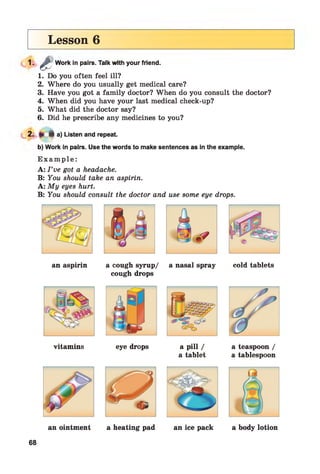 Lesson 6
1 - 4 - Work in pairs. Talk with your friend.
1. Do you often feel ill?
2. Where do you usually get medical care?
3. Have you got a family doctor? When do you consult the doctor?
4. When did you have your last medical check-up?
5. What did the doctor say?
6. Did he prescribe any medicines to you?
2. 4 a) Listen and repeat.
b) Work in pairs. Use the words to make sentences as in the example.
E x a m p l e :
A: I ’ve got a headache.
B: You should take an aspirin.
A: My eyes hurt.
B: You should consult the doctor and use some eye drops.
an aspirin a cough syrup/ a nasal spray cold tablets
cough drops
vitamins eye drops a pill /
a tablet
a teaspoon /
a tablespoon
68
 
