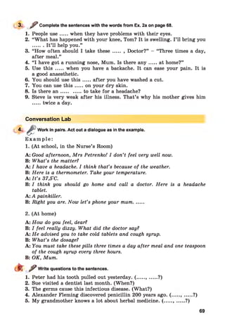3. ? Complete the sentences with the words from Ex. 2a on page 68.
1. People u se.....when they have problems with their eyes.
2. “What has happened with your knee, Tom? It is swelling. I ’ll bring you
....... It’ll help you.”
3. “How often should I take these ..... , Doctor?” - “Three times a day,
after meal.”
4. “I have got a running nose, Mum. Is there a n y .....at home?”
5. Use this ..... when you have a backache. It can ease your pain. It is
a good anaesthetic.
6. You should use th is .....after you have washed a cut.
7. You can use th is .....on your dry skin.
8. Is there a n ..............to take for a headache?
9. Steve is very weak after his illness. That’s why his mother gives him
.....twice a day.
Conversation Lab
4-
E x a m p l e :
1. (A t school, in the Nurse’s Room)
A: Good afternoon, Mrs Petrenko! I don’t feel very well now.
B: What’s the matter?
A: I have a headache. I think that’s because of the weather.
B: Here is a thermometer. Take your temperature.
A: I t ’s 37,5°C.
B: I think you should go home and call a doctor. Here is a headache
tablet.
A: A painkiller.
B: Right you are. Now let’s phone your mum.......
ê
Work in pairs. Act out a dialogue as in the example.
2. (A t home)
A: How do you feel, dear?
B: I feel really dizzy. What did the doctor say?
A: He advised you to take cold tablets and cough syrup.
B: What’s the dosage?
A: You must take these pills three times a day after meal and one teaspoon
of the cough syrup every three hours.
B: OK, Mum.
dr ^ Write questions to the sentences.
1. Peter had his tooth pulled out yesterday. ( ....., ......?)
2. Sue visited a dentist last month. (When?)
3. The germs cause this infectious disease. (What?)
4. Alexander Fleming discovered penicillin 200 years ago. (..
5. My grandmother knows a lot about herbal medicine. (......
•?)
•?)
69
 