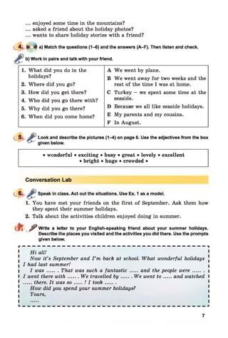 ... enjoyed some time in the mountains?
... asked a friend about the holiday photos?
... wants to share holiday stories with a friend?
a) Match the questions (1-6) and the answers (A-F). Then listen and check.
Work in pairs and talk with your friend.
1. What did you do in the A W e went by plane.
holidays? B W e went away for two weeks and the
2. Where did you go? rest of the time I was at home.
3. How did you get there? C Turkey - we spent some time at the
4. Who did you go there with? seaside.
5. W hy did you go there? D Because we all like seaside holidays.
6. When did you come home? E My parents and my cousins.
F In August.
Look and describe the pictures (1-4) on page 6. Use the adjectives from the box
given below.
• wonderful • exciting • busy • great • lovely • excellent
• bright • huge • crowded •
Conversation Lab
Speak in class. Act out the situations. Use Ex. 1 as a model.
1. You have met your friends on the first of September. Ask them how
they spent their summer holidays.
2. Talk about the activities children enjoyed doing in summer.
e f t ^ Write a letter to your English-speaking friend about your summer holidays.
Describe the places you visited and the activities you did there. Use the prompts
given below.
r ————————_ _ _ _ _ _ _ _ _ _ _ _ _ _ _ _ _ _ _ _ _ ———------------ 1
1 H i all! 1
Now it’s September and I ’m back at school. What wonderful holidays .
I had last summer!
I was....... That was such a fantastic ....... and the people were.......
I went there w ith.......We travelled by........ We went t o ...... and watched
.....there. It was s o ......./ I took.........
How did you spend your summer holidays?
Yours,
L — — — — — — — — — — — — — — — — — — — — — — — — — — — — — — — — — — — — — J
7
 