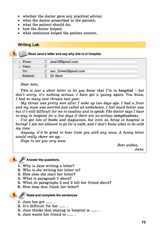 • whether the doctor gave any practical advice;
• what the doctor prescribed to the patient;
• what the patient should do;
• how the doctor helped;
• what medicines helped the patient recover.
Writing Lab
13. V rL, Read Jane’s letter and say why she is in hospital.
____________________________________________________________
■■ i From: janel3@gmail.com
i Copy:
To: ann_flower@gmail.com
Subject: Hi there
Dear Ann,
This is just a short letter to let you know that I ’m in hospital - but
don’t worry, it’s nothing serious, I have got a quinsy again. You know,
I had so many sore throats last year.
My throat was pretty sore after I woke up two days ago. I had a fever
and my mum was worried and called an ambulance. I feel much better now
but it’s still difficult for me to swallow and to speak. The doctor says I have
to stay in hospital for a few days if there are no serious complications.
I ’ve got lots of books and magazines, but even so, being in hospital is
boring! I am not allowed to go for a walk, and I don’t know what to do with
my time.
Anyway, it’d be great to hear from you with any news. A funny letter
would really cheer me up.
Hope to see you very soon.
Best wishes,
Jane.
*■
1. Why is Jane writing a letter?
2. Who is she writing her letter to?
3. How does she start her letter?
4. What is paragraph 1 about?
5. What do paragraphs 2 and 3 tell her friend about?
6. How does Ann finish her letter?
sAnswer the questions.
Read and complete the sentences.
1. Jane has g o t .......
2. It’s difficult for h e r .......
3. Jane thinks that staying in hospital is
4. Jane wants her friend t o .......
73
 