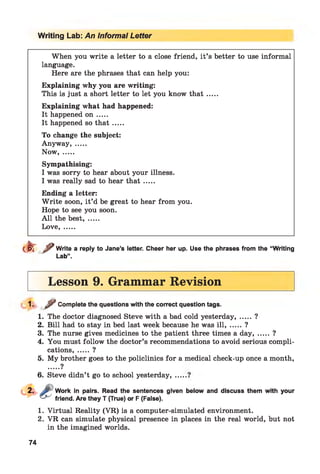 Writing Lab: An Informal Letter
When you write a letter to a close friend, it’s better to use informal
language.
Here are the phrases that can help you:
Explaining why you are writing:
This is just a short letter to let you know th a t.....
Explaining what had happened:
It happened o n .....
It happened so th a t.....
To change the subject:
Anyway, .....
Now.......
Sympathising:
I was sorry to hear about your illness.
I was really sad to hear th a t.....
Ending a letter:
W rite soon, it’d be great to hear from you.
Hope to see you soon.
A ll the best, .....
Love, .....
dJrf Write a reply to Jane’s letter. Cheer her up. Use the phrases from the “Writing
Lab”.
Lesson 9. Grammar Revision
1- y Complete the questions with the correct question tags.
1. The doctor diagnosed Steve with a bad cold yesterday, .....?
2. Bill had to stay in bed last week because he was ill, ..... ?
3. The nurse gives medicines to the patient three times a day, ..... ?
4. You must follow the doctor’s recommendations to avoid serious compli­
cations, ..... ?
5. My brother goes to the policlinics for a medical check-up once a month,
9
6. Steve didn’t go to school yesterday,
Work in pairs. Read the sentences given below and discuss them with your
friend. Are they T (True) or F (False).
1. Virtual Reality (VR) is a computer-simulated environment.
2. VR can simulate physical presence in places in the real world, but not
in the imagined worlds.
74
 