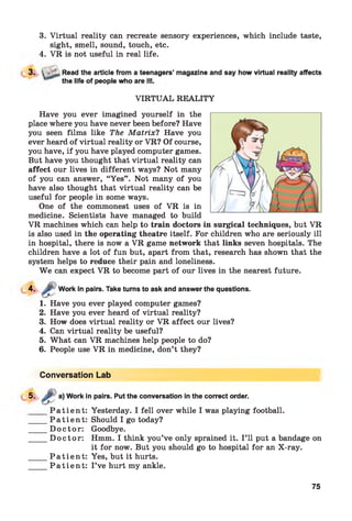 3. Virtual reality can recreate sensory experiences, which include taste,
sight, smell, sound, touch, etc.
4. VR is not useful in real life.
3. ■ Read the article from a teenagers’ magazine and say how virtual reality affects
f k n Il f A /f П А Л П Іа «ЖІІ А Г А ill
the life of people who are
VIRTU AL REALITY
Have you ever imagined yourself in the
place where you have never been before? Have
you seen films like The M atrix? Have you
ever heard of virtual reality or VR? Of course,
you have, if you have played computer games.
But have you thought that virtual reality can
affect our lives in different ways? Not many
of you can answer, “Yes” . Not many of you
have also thought that virtual reality can be
useful for people in some ways.
One of the commonest uses of VR is in
medicine. Scientists have managed to build
VR machines which can help to train doctors in surgical techniques, but VR
is also used in the operating theatre itself. For children who are seriously ill
in hospital, there is now a VR game network that links seven hospitals. The
children have a lot of fun but, apart from that, research has shown that the
system helps to reduce their pain and loneliness.
W e can expect VR to become part of our lives in the nearest future.
4-
1. Have you ever played computer games?
2. Have you ever heard of virtual reality?
3. How does virtual reality or VR affect our lives?
4. Can virtual reality be useful?
5. What can VR machines help people to do?
6. People use VR in medicine, don’t they?
Work in pairs. Take turns to ask and answer the questions.
Conversation Lab
5- £
Work in pairs. Put the conversation in the correct order.
P a t ie n t :
P a t ie n t :
D octo r:
D octo r:
P a t ie n t :
P a t ie n t :
Yesterday. I fell over while I was playing football.
Should I go today?
Goodbye.
Hmm. I think you’ve only sprained it. I ’ll put a bandage on
it for now. But you should go to hospital for an X-ray.
Yes, but it hurts.
I ’ve hurt my ankle.
75
 
