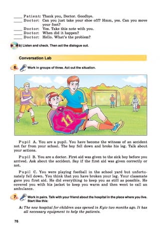 _____P a t i e n t : Thank you, Doctor. Goodbye.
_____D o c to r: Can you just take your shoe off? Hmm, yes. Can you move
your foot?
_____D o c to r: Yes. Take this note with you.
_____D o c to r: When did it happen?
_____D o c to r: Hello. W hat’s the problem?
b) Listen and check. Then act the dialogue out.
Conversation Lab
Work in groups of three. Act out the situation.
P u p i l A. You are a pupil. You have become the witness of an accident
not far from your school. The boy fell down and broke his leg. Talk about
your actions.
P u p i l B. You are a doctor. First aid was given to the sick boy before you
arrived. Ask about the accident. Say if the first aid was given correctly or
not.
P u p i l C. You were playing football in the school yard but unfortu­
nately fell down. You think that you have broken your leg. Your classmate
gave you first aid. He did everything to keep you as still as possible. He
covered you with his jacket to keep you warm and then went to call an
ambulance.
Work in pairs. Talk with your friend about the hospital in the place where you live.
Start like this:
A: The new hospital for children was opened in Kyiv two months ago. It has
all necessary equipment to help the patients.
76
 