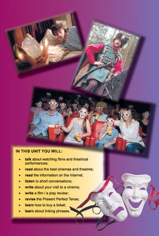 IN T H IS U N IT Y O U W IL L
talk about watching films and theatrical
performances;
read about the best cinemas and theatres
read the information on the Internet;
listen to short conversations;
write about your visit to a cinema;
write a film / a play review; M
revise the Present Perfect Tense;
learn how to buy a ticket;
learn about linking p h r a s e s . '
 