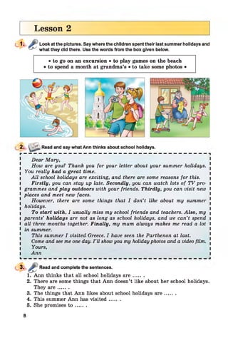 Lesson 2
Look at the pictures. Say where the children spent their last summer holidays and
what they did there. Use the words from the box given below.
• to go on an excursion • to play games on the beach
• to spend a month at grandma’s • to take some photos •
2. ■ Read and say what Ann thinks about school holidays.
Dear Mary,
How are you? Thank you for your letter about your summer holidays.
I You really had a great time.
I All school holidays are exciting, and there are some reasons for this. |
I Firstly, you can stay up late. Secondly, you can watch lots of TV pro- I
l grammes and play outdoors with your friends. Thirdly, you can visit new I
1 places and meet new faces.
However, there are some things that I don’t like about my summer !
■ holidays.
I To start with, I usually miss my school friends and teachers. Also, my 
I parents’ holidays are not as long as school holidays, and we can’t spend i
I all three months together. Finally, my mum always makes me read a lot I
1 in summer.
This summer I visited Greece. I have seen the Parthenon at last.
Come and see me one day. I ’ll show you my holidayphotos and a video film. .
Yours,
l Ann l
L __ __ _ _ _ _ _ _ _ _ _ _ _ _ _ _ _ _ _ _ _ _ __ __ __ __
Read and complete the sentences.
1. Ann thinks that all school holidays a r e .......
2. There are some things that Ann doesn’t like about her school holidays.
They a r e .......
3. The things that Ann likes about school holidays a r e .......
4. This summer Ann has visited .......
5. She promises t o .......
8
 