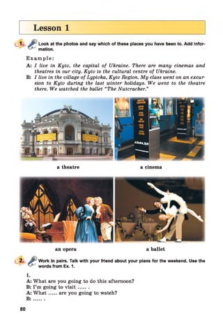 Lesson 1
Look at the photos and say which of these places you have been to. Add infor­
mation.
E x a m p l e :
A: I live in Kyiv, the capital of Ukraine. There are many cinemas and
theatres in our city. Kyiv is the cultural centre of Ukraine.
B: I live in the village of Lypivka, Kyiv Region. My class went on an excur­
sion to Kyiv during the last winter holidays. We went to the theatre
there. We watched the ballet “The Nutcracker.”
a theatre a cinema
an opera a ballet
Work in pairs. Talk with your friend about your plans for the weekend. Use the
words from Ex. 1.
1.
A: What are you going to do this afternoon?
B: I’m going to v is it .......
A: W h a t.....are you going to watch?
B : .......
80
 