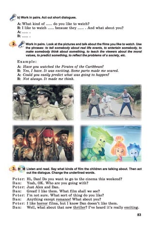 Work in pairs. Act out short dialogues.
A: What kind o f .....do you like to watch?
B: I like to w atch.....because th e y .........And what about you?
A : .......
B :.......
Work in pairs. Look at the pictures and talk about the films you like to watch. Use
the phrases: to tell somebody about real life events, to entertain somebody, to
make somebody think about something, to teach the viewers about the moral
values, to predictsomething, to reflect theproblems ofasociety, etc.
E x a m p l e :
A: Have you watched the Pirates of the Caribbean?
B: Yes, I have. It was exciting. Some parts made me scared.
A: Could you easily predict what was going to happen?
B: Not always. It made me think.
3 .^ f r 0 | Listen and read. Say what kinds of film the children are talking about. Then act
out the dialogue. Change the underlined words.
P e te r:
Dan:
P e te r:
Dan:
P e te r:
Dan:
P e te r:
Dan:
Hi, DanI Do you want to go to the cinema this weekend?
Yeah, OK. Who are you going with?
Just Alex and Dan.
Great! I like them. What film shall we see?
I ’m not sure. What sort of thing do you like?
Anything except romance! What about you?
I like horror films, but I know Dan doesn’t like them.
Well, what about that new thriller? I’ve heard it’s really exciting.
83
 