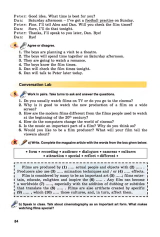 P e t e r : Good idea. What time is best for you?
Dan: Saturday afternoon - I ’ve got a football practice on Sunday.
P e t e r : Fine. I ’ll tell Alex and Dan. W ill you check the film times?
Dan: Sure, I ’ll do that tonight.
P e t e r : Thanks, I ’ll speak to you later, Dan. Bye!
Dan: Bye!
4 - & Agree or disagree.
1. The boys are planning a visit to a theatre.
2. The boys will spend time together on Saturday afternoon.
3. They are going to watch a romance.
4. The boys know the film times.
5. Dan will check the film times tonight.
6. Dan will talk to Peter later today.
Conversation Lab
Work in pairs. Take turns to ask and answer the questions.
1. Do you usually watch films on TV or do you go to the cinema?
2. Why is it good to watch the new production of a film on a wide
screen?
3. How are the modern films different from the films people used to watch
at the beginning of the 20th century?
4. How do the computers change the world of cinema?
5. Is the music an important part of a film? W hy do you think so?
6. Would you like to be a film producer? What will your film tell the
viewers about?
6. a) Write. Complete the magazine article with the words from the box given below.
• form • recording • audience • dialogues • cameras • cultures
• attraction • special • reflect • different •
Films are produced by ( 1 ) .....actual people and objects with ( 2 ) .........
Producers also use ( 3 ) .....animation techniques and / or ( 4 ) .......effects.
Film is considered by many to be an important art ( 5 ).....; films enter­
tain, educate, enlighten and inspire the ( 6 ) ........Any film can become
a worldwide ( 7 ) ....., especially with the addition of dubbing or subtitles
that translate the ( 8 ) ........ Films are also artifacts created by specific
( 9 ) ..... , which (1 0 ).....those cultures, and, in turn, affect them.
b) Speak in class. Talk about cinematography as an important art form. What makes
watching films special?
84
 