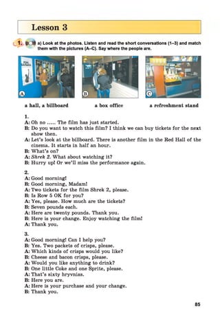 Lesson 3
» e ft a) Look at the photos. Listen and read the short conversations (1-3) and match
them with the pictures (A-C). Say where the people are.
a hall, a billboard a box office a refreshment stand
1.
A: Oh n o .....The film has just started.
B: Do you want to watch this film? I think we can buy tickets for the next
show then.
A: Let’s look at the billboard. There is another film in the Red Hall of the
cinema. It starts in half an hour.
B: What’s on?
A: Shrek 2. What about watching it?
B: Hurry up! Or we’ll miss the performance again.
2.
A: Good morning!
B: Good morning, Madam!
A: Two tickets for the film Shrek 2, please.
B: Is Row 5 OK for you?
A: Yes, please. How much are the tickets?
B: Seven pounds each.
A: Here are twenty pounds. Thank you.
B: Here is your change. Enjoy watching the film!
A: Thank you.
3.
A: Good morning! Can I help you?
B: Yes. Two packets of crisps, please.
A: Which kinds of crisps would you like?
B: Cheese and bacon crisps, please.
A: Would you like anything to drink?
B: One little Coke and one Sprite, please.
A: That’s sixty hryvnias.
B: Here you are.
A: Here is your purchase and your change.
B: Thank you.
85
 