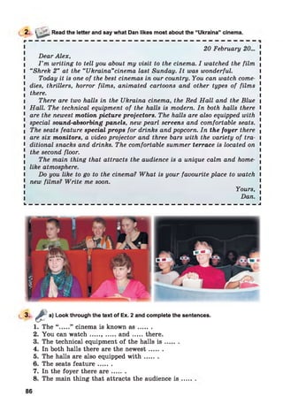 2. > ._ Read the letter and say what Dan likes most about the “Ukraina” cinema.
20 February 20... 1
Dear Alex,
l I ’m writing to tell you about my visit to the cinema. I watched the film |
I “Shrek 2” at the “Ukraina”cinema last Sunday. It was wonderful. I
Today it is one of the best cinemas in our country. You can watch come- 1
! dies, thrillers, horror films, animated cartoons and other types of films !
I there.
l There are two halls in the Ukraina cinema, the Red Hall and the Blue i
l Hall. The technical equipment of the halls is modern. In both halls there I
1 are the newest motion picture projectors. The halls are also equipped with 1
. special sound-absorbing panels, new pearl screens and comfortable seats. .
I The seats feature special props for drinks and popcorn. In the foyer there 
l are six monitors, a video projector and three bars with the variety of tra- I
1 ditional snacks and drinks. The comfortable summer terrace is located on 1
[ the second floor.
The main thing that attracts the audience is a unique calm and home- x
l like atmosphere. I
I Do you like to go to the cinema? What is your favourite place to watch I
1 new films? Write me soon.
Yours, .
Dan. |
L — — — — — — — — — — — — — — — — — — — — — — — — — — — — — — — — — — — — — J
3- £ a)
Look through the text of Ex. 2 and complete the sentences.
1. The “ .....” cinema is known a s ........
2. You can w atch...... .....a n d .......there.
3. The technical equipment of the halls i s .......
4. In both halls there are the newest.......
5. The halls are also equipped w ith .......
6. The seats featu re.......
7. In the foyer there a r e .......
8. The main thing that attracts the audience is
86
 