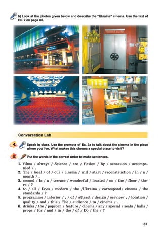 Conversation Lab
Speak in class. Use the prompts of Ex. 3a to talk about the cinema in the place
where you live. What makes this cinema a special place to visit?
Put the words in the correct order to make sentences.
1. films / always / Science / are / fiction / by / sensation / accompa­
nied / .
2. The / local / of / our / cinema / will / start / reconstruction / in / a /
month / .
3. second / Is / a / terrace / wonderful / located / on / the / floor / the­
re / ?
4. to / all / Does / modern / the /Ukraina / correspond/ cinema / the
standards / ?
5. programme / interior / , / of / attract / design / service/ , / location /
quality / and / this / The / audience / to / cinema / .
6. drinks / the / popcorn / feature / cinema / any / special / seats / halls /
props / for / and / in / the / of / Do / the / ?
87
 