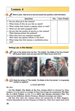 Lesson 4
1. ;îv Work in pairs. Take turns to ask and answer the questions. Add information.
Questions You Your Friend
• Do you often go to the cinema?
• What kinds of film do you like to watch?
• What makes this cinema a popular place to visit?
• What are the halls equipped with?
• Do you like the quality of service in this cinema?
What features attract the audience?
• What film have you watched recently?
Were there any special effects in the film?
• What helps this film become a worldwide attrac­
tion?
Writing Lab: A Film Review
Look at the photos from the film “The Hobbit: The Battle of the Five Armies”
(2014) given below. Have you seen this film? What do you think of it?
•'L, Read the review of “The Hobbit: The Battle of the Five Armies”,
positive or negative?
Is it generally
By Dan
A FILM REVIEW
(1) The Hobbit: The Battle of the Five Armies (2014) is directed by Peter
Jackson. It is the third in a trilogy of films that brings the masterpiece The Hob­
bit, by J.R.R. Tolkien, to life. It is a 2014 epic fantasy adventure film. The
stars are Ian McKellen, Martin Freeman, Richard Armitage and others.
(2) The film tells the viewers about the adventures of Bilbo Baggins,
Thorin Oakenshield and the Company of Dwarves. They have taken back their
88
 