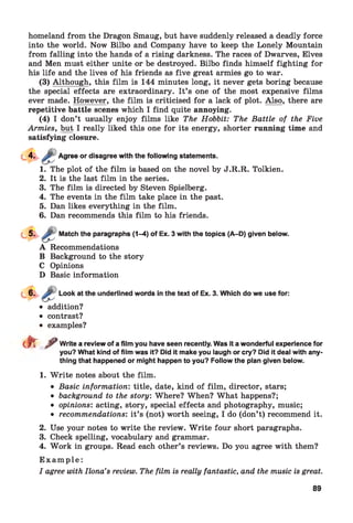 homeland from the Dragon Smaug, but have suddenly released a deadly force
into the world. Now Bilbo and Company have to keep the Lonely Mountain
from falling into the hands of a rising darkness. The races of Dwarves, Elves
and Men must either unite or be destroyed. Bilbo finds himself fighting for
his life and the lives of his friends as five great armies go to war.
(3) Although, this film is 144 minutes long, it never gets boring because
the special effects are extraordinary. It’s one of the most expensive films
ever made. However, the film is criticised for a lack of plot. Also, there are
repetitive battle scenes which I find quite annoying.
(4) I don’t usually enjoy films like The Hobbit: The Battle of the Five
Armies, but I really liked this one for its energy, shorter running time and
satisfying closure.
or disagree with the following statements.
1. The plot of the film is based on the novel by J.R.R. Tolkien.
2. It is the last film in the series.
3. The film is directed by Steven Spielberg.
4. The events in the film take place in the past.
5. Dan likes everything in the film.
6. Dan recommends this film to his friends.
Match the paragraphs (1-4) of Ex. 3 with the topics (A-D) given below.
A Recommendations
B Background to the story
C Opinions
D Basic information
Look at the underlined words in the text of Ex. 3. Which do we use for:
• addition?
• contrast?
• examples?
eft ^ Write a review of a film you have seen recently. Was it a wonderful experience for
you? What kind of film was it? Did it make you laugh or cry? Did it deal with any­
thing that happened or might happen to you? Follow the plan given below.
1. W rite notes about the film.
• Basic information: title, date, kind of film, director, stars;
• background to the story: Where? When? What happens?;
• opinions: acting, story, special effects and photography, music;
• recommendations: it’s (not) worth seeing, I do (don’t) recommend it.
2. Use your notes to write the review. W rite four short paragraphs.
3. Check spelling, vocabulary and grammar.
4. Work in groups. Read each other’s reviews. Do you agree with them?
E x a m p l e :
I agree with Ilona’s review. The film is really fantastic, and the music is great.
89
 