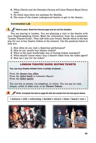 6. When Charlie and the Chocolate Factory will leave Theatre Royal Drury
Lane.
7. On which days there are matinees for Matilda.
8. The name of the closest underground station to get to the theatre.
Conversation Lab
Work in pairs. Read the Internet page and act out the situation.
You are staying in London. You are planning a visit to the theatre with
your English-speaking friend. Read the information from the e-newsletter
‘London Theatre Guide’ . Then talk with your friend. Decide which is the best
way for you to buy theatre tickets at the moment. Use the questions below to
help you.
1. How often do you visit a theatrical performance?
2. How do you usually buy theatre tickets?
3. What is the most comfortable way of buying tickets nowadays?
4. What should I know when I buy a theatre ticket from the ticket agent?
5. How can I pay for the ticket?
r — — — — — — — — — — — — — — — — — — — — — — — — — — — — — — — — — — — — — -|
LONDON THEATRE GUIDE: BUYING TICKETS
J You can buy theatre tickets from a variety of places ...
I From the theatre box office I
I From the ticket booth in Leicester Square I
l From the ticket agents I
■ You can buy in person, via telephone, or online. You can pay by cash,
l cheque, credit or debit card, or by Theatre Tokens. I
L — — — — — — — — — — — — — — — — — — — — — — — — — — — — — — — — — — — — — J
Write. Complete the text on page 94with the words from the box given below.
• features • tells • celebrating • decided • attract • chose • based • cost •
93
 