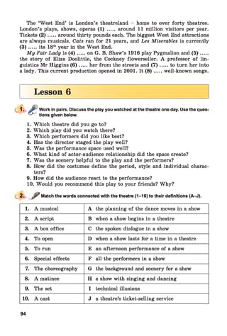 The ‘West End’ is London’s theatreland - home to over forty theatres.
London’s plays, shows, operas (1) ..... around 11 million visitors per year.
Tickets ( 2 ) .....around thirty pounds each. The biggest West End attractions
are always musicals. Cats ran for 21 years, and Les Miserables is currently
( 3 ) .....its 18thyear in the West End.
My Fair Lady is (4 ).....on G. B. Shaw’s 1916 play Pygmalion and ( 5 ) ......
the story of Eliza Doolittle, the Cockney flowerseller. A professor of lin­
guistics Mr Higgins ( 6 ) .....her from the streets and ( 7 ) ...... to turn her into
a lady. This current production opened in 2001. It ( 8 ) .....well-known songs.
Lesson 6
Work in pairs. Discuss the play you watched at the theatre one day. Use the queS'
tions given below.
1. Which theatre did you go to?
2. Which play did you watch there?
3. Which performers did you like best?
4. Has the director staged the play well?
5. Was the performance space used well?
6. What kind of actor-audience relationship did the space create?
7. Was the scenery helpful to the play and the performers?
8. How did the costumes define the period, style and individual charac­
ters?
9. How did the audience react to the performance?
10. Would you recommend this play to your friends? Why?
2. y / Match the words connected with the theatre (1-10) to their definitions (A-J).
1. A musical A the planning of the dance moves in a show
2. A script B when a show begins in a theatre
3. A box office C the spoken dialogue in a show
4. To open D when a show lasts for a time in a theatre
5. To run E an afternoon performance of a show
6. Special effects F all the performers in a show
7. The choreography G the background and scenery for a show
8. A matinee H a show with singing and dancing
9. The set I technical illusions
10. A cast J a theatre’s ticket-selling service
94
 