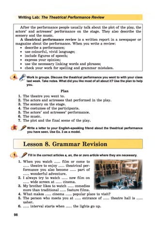 Writing Lab: The Theatrical Performance Review
A fter the performance people usually talk about the plot of the play, the
actors’ and actresses’ performance on the stage. They also describe the
scenery and the music.
A theatrical performance review is a written report in a newspaper or
magazine about the performance. When you write a review:
• describe a performance;
• use colourful, vivid language;
• include figures of speech;
• express your opinion;
• use the necessary linking words and phrases;
• check your work for spelling and grammar mistakes.
Work in groups. Discuss the theatrical performance you went to with your class
last week. Take notes. What did you like most of all about it? Use the plan to help
you.
Plan
1. The theatre you went to.
2. The actors and actresses that performed in the play.
3. The scenery on the stage.
4. The costumes of the participants.
5. The actors’ and actresses’ performance.
6. The music.
7. The plot and the final scene of the play.
Write a letter to your English-speaking friend about the theatrical performance
you have seen. Use Ex. 3 as a model.
Lesson 8. Grammar Revision
Fill in the correct articles a, an, the or zero article where they are necessary.
1. When you watch ..... film or come to
.....theatre to en joy...... theatrical per­
formance you also become ..... part of
.....wonderful adventure.
2. I always try to watch ..... new film on
.....wide screen a t ...... cinema.
3. My brother likes to w atch.....comedies
more than traditional.....feature films.
4. What makes.....cinem a.......popular place to visit?
5. The person who meets you at ..... entrance of ..... theatre hall is
usher.
6........interval starts w hen...... the lights go up.
98
 