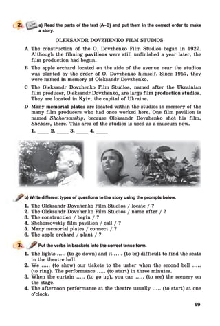f t
a) Read the parts of the text (A-D) and put them in the correct order to make
a story.
OLEKSANDR DOVZHENKO FILM STUDIOS
A The construction of the O. Dovzhenko Film Studios began in 1927.
Although the filming pavilions were still unfinished a year later, the
film production had begun.
B The apple orchard located on the side of the avenue near the studios
was planted by the order of O. Dovzhenko himself. Since 1957, they
were named in memory of Oleksandr Dovzhenko.
C The Oleksandr Dovzhenko Film Studios, named after the Ukrainian
film producer, Oleksandr Dovzhenko, are large film production studios.
They are located in Kyiv, the capital of Ukraine.
D Many memorial plates are located within the studios in memory of the
many film producers who had once worked here. One film pavilion is
named Shchorsovskiy, because Oleksandr Dovzhenko shot his film,
Shchors, there. This area of the studios is used as a museum now.
1 ._____2 ._____ 3 ._____ 4 ._____
b) Write different types of questions to the story using the prompts below.
1. The Oleksandr Dovzhenko Film Studios / locate / ?
2. The Oleksandr Dovzhenko Film Studios / name after / ?
3. The construction / begin / ?
4. Shchorsovskiy film pavilion / call / ?
5. Many memorial plates / connect / ?
6. The apple orchard / plant / ?
3. Put the verbs in brackets into the correct tense form.
1. The ligh ts.....(to go down) and i t ...... (to be) difficult to find the seats
in the theatre hall.
2. W e ..... (to show) our tickets to the usher when the second bell .....
(to ring). The performance.....(to start) in three minutes.
3. When the curtain ..... (to go up), you can ..... (to see) the scenery on
the stage.
4. The afternoon performance at the theatre usually.....(to start) at one
o’clock.
99
 