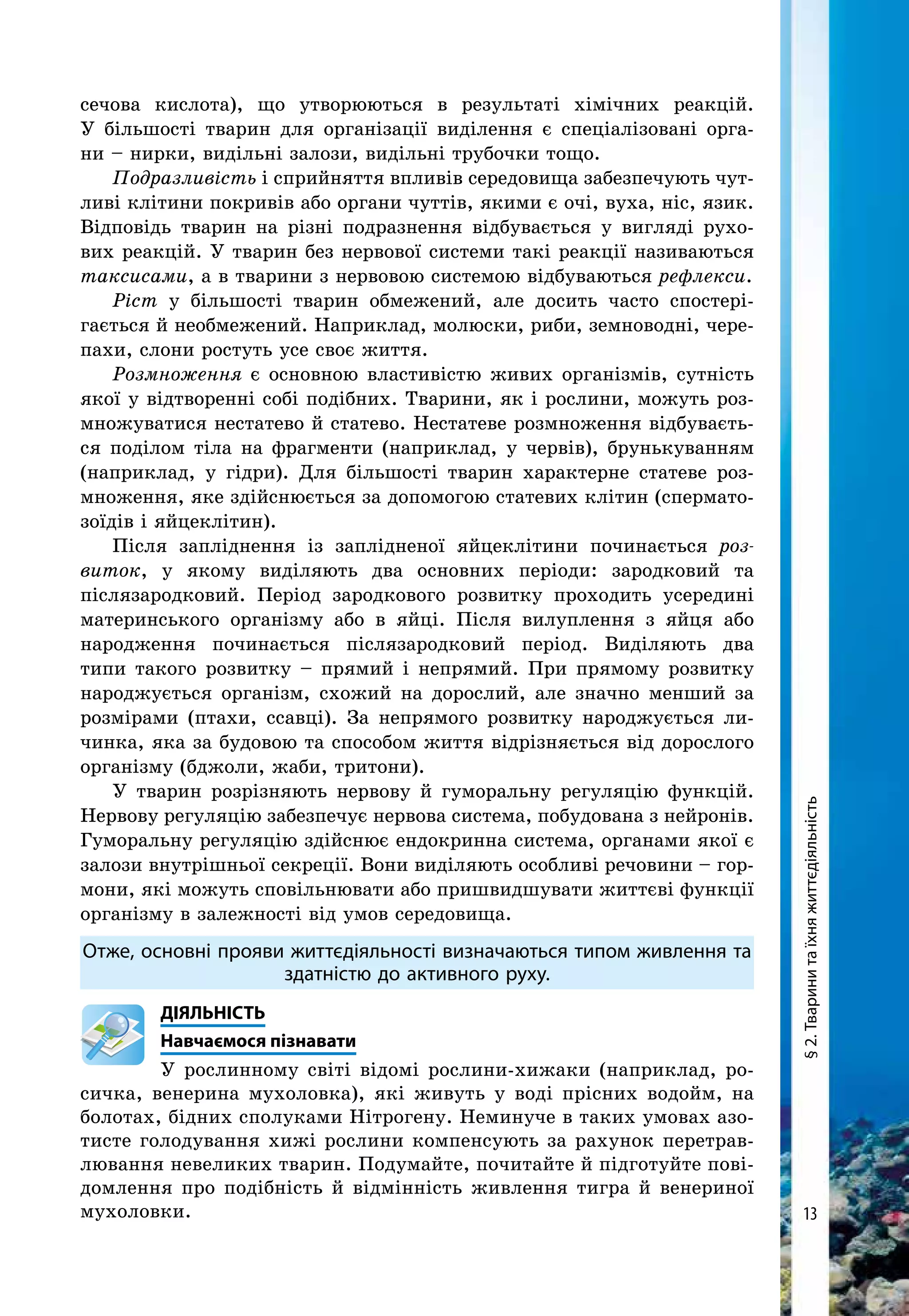 13
§2.Тваринитаїхняжиттєдіяльність
сечова кислота), що утворюються в результаті хімічних реакцій.
У більшості тварин для організації виділення є спеціалізовані орга-
ни – нирки, видільні залози, видільні трубочки тощо.
Подразливість і сприйняття впливів середовища забезпечують чут-
ливі клітини покривів або органи чуттів, якими є очі, вуха, ніс, язик.
Відповідь тварин на різні подразнення відбувається у вигляді рухо-
вих реакцій. У тварин без нервової системи такі реакції називаються
таксисами, а в тварини з нервовою системою відбуваються рефлекси.
Ріст у більшості тварин обмежений, але досить часто спостері-
гається й необмежений. Наприклад, молюски, риби, земноводні, чере-
пахи, слони ростуть усе своє життя.
Розмноження є основною властивістю живих організмів, сутність
якої у відтворенні собі подібних. Тварини, як і рослини, можуть роз-
множуватися нестатево й статево. Нестатеве розмноження відбуваєть-
ся поділом тіла на фрагменти (наприклад, у червів), брунькуванням
(наприклад, у гідри). Для більшості тварин характерне статеве роз-
множення, яке здійснюється за допомогою статевих клітин (спермато-
зоїдів і яйцеклітин).
Після запліднення із заплідненої яйцеклітини починається роз­
виток, у якому виділяють два основних періоди: зародковий та
після­зародковий. Період зародкового розвитку проходить усередині
материнського організму або в яйці. Після вилуплення з яйця або
народження починається післязародковий період. Виділяють два
типи такого розвитку – прямий і непрямий. При прямому розвитку
наро­джується організм, схожий на дорослий, але значно менший за
розмірами (птахи, ссавці). За непрямого розвитку народжується ли-
чинка, яка за будовою та способом життя відрізняється від дорослого
організму (бджоли, жаби, тритони).
У тварин розрізняють нервову й гуморальну регуляцію функцій.
Нер­вову регуляцію забезпечує нервова система, побудована з нейронів.
Гуморальну регуляцію здійснює ендокринна система, органами якої є
залози внутрішньої секреції. Вони виділяють особливі речовини – гор-
мони, які можуть сповільнювати або пришвидшувати життєві функції
організму в залежності від умов середовища.
Отже, основні прояви життєдіяльності визначаються типом живлення та
здатністю до активного руху.
	ДІЯЛЬНІСТЬ
	Навчаємося пізнавати
У рослинному світі відомі рослини-хижаки (наприклад, ро-
сичка, венерина мухоловка), які живуть у воді прісних водойм, на
болотах, бідних сполуками Нітрогену. Неминуче в таких умовах азо-
тисте голодування хижі рослини компенсують за рахунок перетрав-
лювання невеликих тварин. Подумайте, почитайте й підготуйте пові-
домлення про подібність й відмінність живлення тигра й венериної
мухоловки.
 