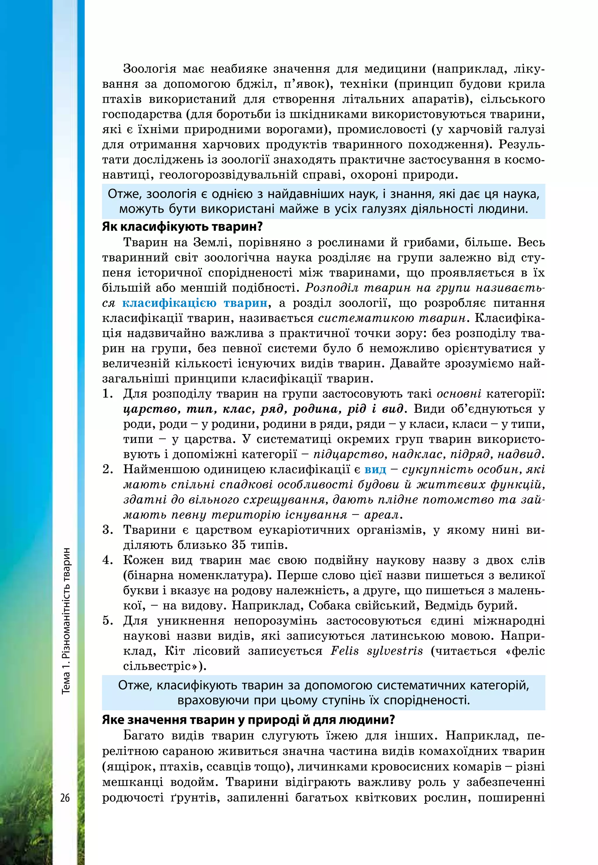 Тема1.Різноманітністьтварин
26
Зоологія має неабияке значення для медицини (наприклад, ліку-
вання за допомогою бджіл, п’явок), техніки (принцип будови крила
птахів використаний для створення літальних апаратів), сільського
господарства (для боротьби із шкідниками використовуються тварини,
які є їхніми природними ворогами), промисловості (у харчовій галузі
для отримання харчових продуктів тваринного похо­дження). Резуль-
тати досліджень із зоології знаходять практичне застосування в космо-
навтиці, геологорозвідувальній справі, охороні природи.
Отже, зоологія є однією з найдавніших наук, і знання, які дає ця наука,
можуть бути використані майже в усіх галузях діяльності людини.
Як класифікують тварин?
Тварин на Землі, порівняно з рослинами й грибами, більше. Весь
тваринний світ зоологічна наука розділяє на групи залежно від сту-
пеня історичної спорідненості між тваринами, що проявляється в їх
більшій або меншій подібності. Розподіл тварин на групи називаєть-
ся класифікацією тварин, а розділ зоології, що розробляє питання
класифікації тварин, називається систематикою тварин. Класифіка-
ція надзвичайно важлива з практичної точки зору: без розподілу тва-
рин на групи, без певної системи було б неможливо орієнтуватися у
величезній кількості існуючих видів тварин. Давайте зрозуміємо най-
загальніші принципи класифікації тварин.
1.	 Для розподілу тварин на групи застосовують такі основні категорії:
царство, тип, клас, ряд, родина, рід і вид. Види об’єднуються у
роди, роди – у родини, родини в ряди, ряди – у класи, класи – у типи,
типи – у царства. У систематиці окремих груп тварин використо-
вують і допоміжні категорії – підцарство, надклас, підряд, надвид.
2. 	Найменшою одиницею класифікації є вид – сукупність особин, які
мають спільні спадкові особливості будови й життєвих функцій,
здатні до вільного схрещування, дають плідне потомство та зай-
мають певну територію існування – ареал.
3.	 Тварини є царством еукаріотичних організмів, у якому нині ви-
діляють близько 35 типів.
4.	 Кожен вид тварин має свою подвійну наукову назву з двох слів
(бінарна номенклатура). Перше слово цієї назви пишеться з великої
букви і вказує на родову належність, а друге, що пишеться з малень-
кої, – на видову. Наприклад, Собака свійський, Ведмідь бурий.
5.	Для уникнення непорозумінь застосовуються єдині міжнародні
на­укові назви видів, які записуються латинською мовою. Напри-
клад, Кіт лісовий записується Felis sylvestris (читається «феліс
сільвестріс»).
Отже, класифікують тварин за допомогою систематичних категорій,
враховуючи при цьому ступінь їх спорідненості.
Яке значення тварин у природі й для людини?
Багато видів тварин слугують їжею для інших. Наприклад, пе-
релітною сараною живиться значна частина видів комахоїдних тварин
(ящірок, птахів, ссавців тощо), личинками кровосисних комарів – різні
мешканці водойм. Тварини відіграють важливу роль у забезпеченні
родючості ґрунтів, запиленні багатьох квіткових рослин, поширенні
 
