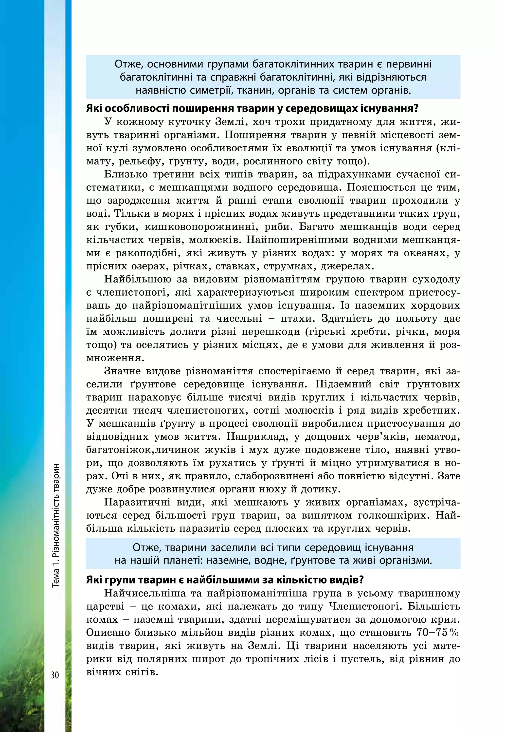 Тема1.Різноманітністьтварин
30
Отже, основними групами багатоклітинних тварин є первинні
багатоклітинні та справжні багатоклітинні, які відрізняються
наявністю симетрії, тканин, органів та систем органів.
Які особливості поширення тварин у середовищах існування?
У кожному куточку Землі, хоч трохи придатному для життя, жи-
вуть тваринні організми. Поширення тварин у певній місцевості зем-
ної кулі зумовлено особливостями їх еволюції та умов існування (клі-
мату, рельєфу, ґрунту, води, рослинного світу тощо).
Близько третини всіх типів тварин, за підрахунками сучасної си-
стематики, є мешканцями водного середовища. Пояснюється це тим,
що зародження життя й ранні етапи еволюції тварин проходили у
воді. Тільки в морях і прісних водах живуть представники таких груп,
як губки, кишковопорожнинні, риби. Багато мешканців води серед
кільчастих червів, молюсків. Найпоширенішими водними мешканця-
ми є ракоподібні, які живуть у різних водах: у морях та океанах, у
прісних озерах, річках, ставках, струмках, джерелах.
Найбільшою за видовим різноманіттям групою тварин суходолу
є членистоногі, які характеризуються широким спектром пристосу-
вань до найрізноманітніших умов існування. Із наземних хордових
найбільш поширені та чисельні – птахи. Здатність до польоту дає
їм можливість долати різні перешкоди (гірські хребти, річки, моря
тощо) та оселятись у різних місцях, де є умови для живлення й роз-
множення.
Значне видове різноманіття спостерігаємо й серед тварин, які за-
селили ґрунтове середовище існування. Підземний світ ґрунтових
тварин нараховує більше тисячі видів круглих і кільчастих червів,
десятки тисяч членистоногих, сотні молюсків і ряд видів хребетних.
У мешканців ґрунту в процесі еволюції виробилися пристосування до
відповідних умов життя. Наприклад, у дощових черв’яків, нематод,
багатоніжок,личинок жуків і мух дуже подовжене тіло, наявні утво-
ри, що дозволяють їм рухатись у ґрунті й міцно утримуватися в но-
рах. Очі в них, як правило, слаборозвинені або повністю відсутні. Зате
дуже добре розвинулися органи нюху й дотику.
Паразитичні види, які мешкають у живих організмах, зустріча-
ються серед більшості груп тварин, за винятком голкошкірих. Най-
більша кількість паразитів серед плоских та круглих червів.
Отже, тварини заселили всі типи середовищ існування
на нашій планеті: наземне, водне, ґрунтове та живі організми.
Які групи тварин є найбільшими за кількістю видів?
Найчисельніша та найрізноманітніша група в усьому тваринному
царстві – це комахи, які належать до типу Членистоногі. Більшість
комах – наземні тварини, здатні переміщуватися за допомогою крил.
Описано близько мільйон видів різних комах, що становить 70–75 %
видів тварин, які живуть на Землі. Ці тварини населяють усі мате-
рики від полярних широт до тропічних лісів і пустель, від рівнин до
вічних снігів.
 