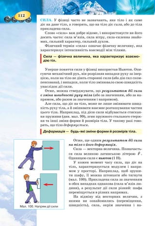 112
СИЛА. У фізиці часто не зазначають, яке тіло і як саме
діє на дане тіло, а говорять, що на тіло діє сила, або до тіла
прикладена сила.
Слово «сила» вам добре відоме, і використовуєте ви його
досить часто: сила м’язів, сила вітру, сила-силенна знайо-
мих, сильний характер, сильний духом.
Фізичний термін «сила» означає фізичну величину, яка
характеризує інтенсивність взаємодії між тілами.
Сила — фізична величина, яка характеризує взаємо-
дію тіл.
Уперше поняття сили у фізиці використав Ньютон. Опи-
суючи механічний рух, він розрізняв випадки руху за інер-
цією, коли на тіло не діють сторонні сили (або дія сил ском-
пенсована), і випадки, коли тіло змінювало свою швидкість
унаслідок дії сили.
Отже, можна стверджувати, що результатом дії сили
є зміна швидкості руху тіла (або за значенням, або за на-
прямом, або разом за значенням і напрямом).
Але сила, що діє на тіло, може не лише змінювати швид-
кість руху тіла, а й змінювати взаємне розташування частин
цього тіла. Наприклад, під дією сили відбувається стискан-
ня пружини (див. мал. 99), згин пружного стального стерж-
ня та інші зміни форми й розмірів тіла. У такому разі гово-
рять, що тіло деформується.
Деформація — будь-які зміни форми й розмірів тіла.
Отже, ще одним результатом дії сили
на тіло є його деформація.
Сила — векторна величина. Позначаєть-
ся сила великою латинською літерою F .
Одиницею сили є ньютон (1 Н).
У кожен момент часу сила, що діє на
тіло, характеризується модулем і напря-
мом у просторі. Наприклад, щоб зруши-
ти шафу, її можна штовхати або тягнути
(мал. 100). Прикладена сила за значенням
в обох випадках однакова (сила м’язів лю-
дини), а результат дії сили різний: шафа
переміщується в різних напрямах.
На відміну від векторних величин, з
якими ви ознайомились (переміщення,
швидкість), сила, окрім значення і на-Мал. 100. Напрям дії сили
113
пряму, характеризується точкою прикладання. Що це
означає?
Розглянемо приклад. Якщо рухати книжку по столу
(мал. 101), то результат цієї дії залежить від того, до якого
місця книжки прикладена сила. Не зважаючи на те, що зна-
чення і напрямок сили однакові, — результат різний: у пер-
шому випадку книжка рухається поступально, у другому —
обертається.
Проте, якщо точку прикладання сили F перенести з
точки А в точку С, що лежить на продовженні прямої,
уздовж якої діє сила (лінії дії сили), то результат дії сили не
зміниться (мал. 102). Досліди свідчать, що дія сили не змі-
нюється, якщо точку прикладання переносити вздовж
лінії дії сили.
ПІДБИВАЄМО ПІДСУМКИ
Під взаємодією в механіці розуміють ті дії тіл одне
на одне, результатом яких є зміна руху цих тіл або їх де-
формація.
Сила — фізична величина, яка характеризує взаємодію.
Результат дії сили на тіло залежить від її модуля, напряму
і точки прикладання.
ЗАВДАННЯ ДЛЯ КОНТРОЛЮ ЗНАНЬ
Дайте відповідь на запитання
1. Що є наслідком механічної взаємодії тіл?
2. Що характеризує механічну взаємодію тіл?
3. Що таке сила? Які її основні характеристики?
Поясніть
1. Пташка, яка сиділа на гілці, спурхнула і полетіла вгору.
Куди, у який момент і чому відхилилася гілка?
Мал. 101.
Результат дії сили залежить
від місця її прикладання
Мал. 102. Дія сили не змінюється,
якщо точку прикладання переносити
вздовж лінії дії сили
 