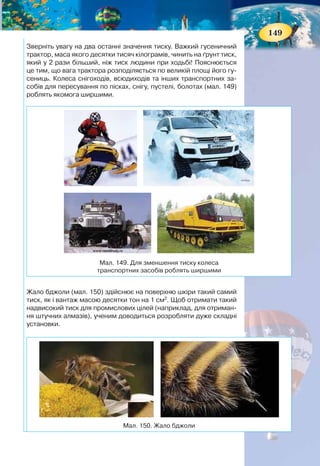 148
Якщо ж не змінювати площі, а змінювати силу, то зі
збільшенням сили збільшується тиск, відповідно зі змен-
шенням сили — тиск зменшується (мал. 148).
ПІДБИВАЄМО ПІДСУМКИ
Фізична величина, що характеризує дію сили, напрямле-
ної перпендикулярно до поверхні, називається тиском.
Щоб визначити тиск, треба силу, яка діє перпендикуляр-
но до поверхні, поділити на площу поверхні:
F
p
S
= ,
де р — тиск, F — сила, яка діє на поверхню, і S — площа
поверхні.
Знаючи тиск, легко визначити силу тиску:
F pS= ,
або площу поверхні, на яку вона діє:
F
S
p
= .
ФІЗИКА НАВКОЛО НАС
Тиск 1 Па дуже малий. Такий тиск чинить тіло масою 1 г на поверх-
ню площею 100 см2
, наприклад, аркуш паперу на долоню.
У природі та техніці зустрічаються досить великі значення тиску:
Характерні значення тиску на поверхню деяких об’єктів
Об’єкт Тиск, Па
Колеса вагона — на колію 3 · 109
Жало бджоли 5 · 107
Ковзаняр — на лід 1 · 106
Автомобіль — на дорогу 5 · 105
Гусениці трактора — на ґрунт 5 · 104
Людина — під час ходьби 2,5 · 104
Мал. 148. Тиск залежить від значення діючої сили
S1 = S2
p1 < p2
F1 > F2
1F 2F
149
Зверніть увагу на два останні значення тиску. Важкий гусеничний
трактор, маса якого десятки тисяч кілограмів, чинить на ґрунт тиск,
який у 2 рази більший, ніж тиск людини при ходьбі! Пояснюється
це тим, що вага трактора розподіляється по великій площі його гу-
сениць. Колеса снігоходів, всюдиходів та інших транспортних за-
собів для пересування по пісках, снігу, пустелі, болотах (мал. 149)
роблять якомога ширшими.
Жало бджоли (мал. 150) здійснює на поверхню шкіри такий самий
тиск, як і вантаж масою десятки тон на 1 см2
. Щоб отримати такий
надвисокий тиск для промислових цілей (наприклад, для отриман-
ня штучних алмазів), ученим доводиться розробляти дуже складні
установки.
Мал. 150. Жало бджоли
Мал. 149. Для зменшення тиску колеса
транспортних засобів роблять ширшими
 