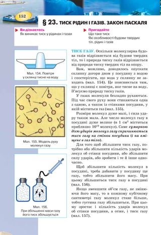 152
§ 23. ТИСК РІДИН І ГАЗІВ. ЗАКОН ПАСКАЛЯ
Ви дізнаєтесь
Як виникає тиск у рідинах і газах
Пригадайте
Що таке тиск
Які особливості будови твердих
тіл, рідин і газів
ТИСК ГАЗУ. Оскільки молекулярна будо-
ва газів відрізняється від будови твердих
тіл, то і природа тиску газів відрізняється
від природи тиску твердих тіл на опору.
Вам, можливо, доводилось опускати
склянку догори дном у посудину з водою
і спостерігати, що вода у склянку не за-
ходить (мал. 154). Це пояснюється тим,
що у склянці є повітря, яке тисне на воду.
З’ясуємо природу тиску газів.
У газах молекули безладно рухаються.
Під час свого руху вони стикаються одна
з одною, а також із стінками посудини, у
якій міститься газ (мал. 155).
Розміри молекул дуже малі, і сила уда-
ру також мала. Але число молекул газу в
посудині дуже велике (в 1 см3
міститься
приблизно 1019
молекул). Саме сумарною
дією ударів молекул газу спричинюється
тиск газу на стінки посудини (і на вмі-
щене в газ тіло).
Для того щоб збільшити тиск газу, по-
трібно або збільшити кількість ударів мо-
лекул об стінки посудини, або збільшити
силу ударів, або зробити і те й інше одно-
часно.
Щоб збільшити кількість молекул в
посудині, треба добавити у посудину ще
газу, тобто збільшити його масу. При
цьому збільшиться тиск газу в посудині
(мал. 156).
Якщо зменшити об’єм газу, не зміню-
ючи його масу, то в кожному кубічному
сантиметрі газу молекул стане більше,
тобто густина газу збільшиться. При цьо-
му зростає і кількість ударів молекул
об стінки посудини, а отже, і тиск газу
(мал. 157).
Мал. 155. Модель руху
молекул газу
Мал. 156.
При збільшенні маси газу
його тиск збільшується
Мал. 154. Повітря
у склянці тисне на воду
153
Дослідженнями встановлено, що швидкість руху моле-
кул під час нагрівання збільшується. Рухаючись швидше,
молекули сильніше і частіше вдаряються об стінки посуди-
ни. Тиск газу відповідно зростає (мал. 158).
ТИСК РІДИН. Унаслідок земного тяжіння рідини також
мають вагу, тому кожен верхній шар рідини своєю вагою
тисне на шари, що міститься нижче. Тиск у рідинах назива-
ють гідростатичним. Гідростатичний тиск рідин залежить
від густини рідини й висоти стовпа рідини в посудині.
Візьмемо високу посудину, у стінках якої на різних ви-
сотах є отвори. Прикриємо отвори й заповнимо посудину
вщерть водою. Коли відкриємо отвори, то побачимо, що з
усіх отворів почне витікати вода (мал. 159). Однак падають
ці струмені на різних відстанях від посудини. Той, що ви-
тікає біля дна, сягає найдальшої від посудини точки. Це по-
яснюється тим, що тиск води біля дна — найбільший.
Мал. 158. Тиск газу в закритій посудині буде
тим більший, чим вища температура газу,
за умови, що маса газу не змінюється
Мал. 157. При зменшенні об’єму
заданої маси газу —
тиск збільшується
Мал. 159. Чим більший стовп рідини, тим більший тиск
 