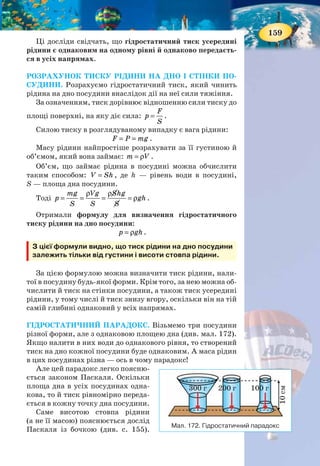 158
§ 24. ГІДРОСТАТИЧНИЙ ТИСК
Ви дізнаєтесь
Як визначити тиск рідини на дно й
стінки посудини
Що таке сполучені посудини
Що таке гідростатичний парадокс
Пригадайте
Що встановлює закон Паскаля
ТИСК В РІДИНІ. У попередньому параграфі ми
з’ясували, що тиск у нерухомій рідині, зумовлен-
ний вагою її верхніх шарів, називають гідроста-
тичним. Поглибимо свої знання про цей тиск.
У скляну трубку, нижній отвір якої закрито
тонкою гумовою плівкою, наллємо воду. Під дією
ваги рідини дно трубки прогнеться (мал. 168, а).
Дослід показує, що чим вищим є стовп води над
гумовою плівкою, тим більше вона прогинається
(мал. 168, б).
Опустимо трубку з гумовим дном, у яку нали-
та вода, в іншу, більш широку посудину з водою
(мал. 169).
Ми побачимо, що із заглибленням трубки гумова
плівка поступово випрямляється. Повне випрямлен-
ня плівки свідчить про рівність сил, що діють на неї
зверху і знизу. Настає повне випрямлення плівки
тоді, коли рівні води в трубці й посудині збігаються.
Такий самий дослід можна провести з труб-
кою, в якій гумова плівка закриває бічний отвір
(мал. 170, а). Якщо цю трубку з водою занурити в
іншу посудину з водою (мал. 170, б), то ми знову поба-
чимо, що плівка випрямиться, як тільки рівні води в
трубці й посудині зрівняються. Це означає, що сили,
що діють на гумову плівку, однакові з обох боків.
Проведемо ще один дослід. Візьмемо трубку,
нижній отвір якої прикриємо диском. Опустимо
трубку в посудину з водою (мал. 171). Диск при цьо-
му щільно притискатиметься до країв трубки і не
відпадатиме. Його притискає сила тиску води, на-
прямлена знизу вгору.
Будемо обережно наливати воду в трубку і стежи-
ти за диском. Як тільки рівень води в трубці співпа-
де з рівнем води в посудині, диск відпаде від трубки.
У момент відривання на диск тисне зверху вниз
стовп рідини в трубці, а знизу вгору передається
тиск такого самого стовпа рідини, що є в посудині.
Обидва ці тиски однакові, а диск відпадає під дією
сили тяжіння.
Мал. 170. Плівка
випрямляється, коли
сили з обох боків рівні
Мал. 169.
Сили,
що діють
на плівку,
однакові
зверху
та знизу
Мал. 171. Дія сили
тиску води
Мал. 168.
Чим вищий
стовп
рідини,
тим
більша
сила діє
на плівку
а
а
б
б
159
Ці досліди свідчать, що гідростатичний тиск усередині
рідини є однаковим на одному рівні й однаково передаєть-
ся в усіх напрямах.
РОЗРАХУНОК ТИСКУ РІДИНИ НА ДНО І СТІНКИ ПО-
СУДИНИ. Розрахуємо гідростатичний тиск, який чинить
рідина на дно посудини внаслідок дії на неї сили тяжіння.
За означенням, тиск дорівнює відношенню сили тиску до
площі поверхні, на яку діє сила:
F
p
S
= .
Силою тиску в розглядуваному випадку є вага рідини:
F P mg= = .
Масу рідини найпростіше розрахувати за її густиною й
об’ємом, який вона займає: m V= ρ .
Об’єм, що займає рідина в посудині можна обчислити
таким способом: V Sh= , де h — рівень води в посудині,
S — площа дна посудини.
Тоді
mg Vg Shg
p gh
S S S
ρ ρ
= = = = ρ .
Отримали формулу для визначення гідростатичного
тиску рідини на дно посудини:
p gh= ρ .
З цієї формули видно, що тиск рідини на дно посудини
залежить тільки від густини і висоти стовпа рідини.
За цією формулою можна визначити тиск рідини, нали-
тої в посудину будь-якої форми. Крім того, за нею можна об-
числити й тиск на стінки посудини, а також тиск усередині
рідини, у тому числі й тиск знизу вгору, оскільки він на тій
самій глибині однаковий у всіх напрямах.
ГІДРОСТАТИЧНИЙ ПАРАДОКС. Візьмемо три посудини
різної форми, але з однаковою площею дна (див. мал. 172).
Якщо налити в них води до однакового рівня, то створений
тиск на дно кожної посудини буде однаковим. А маса рідин
в цих посудинах різна — ось в чому парадокс!
Але цей парадокс легко поясню-
ється законом Паскаля. Оскільки
площа дна в усіх посудинах одна-
кова, то й тиск рівномірно переда-
ється в кожну точку дна посудини.
Саме висотою стовпа рідини
(а не її масою) пояснюється дослід
Паскаля із бочкою (див. с. 155).
Мал. 172. Гідростатичний парадокс
300 г
10см
200 г 100 г
 