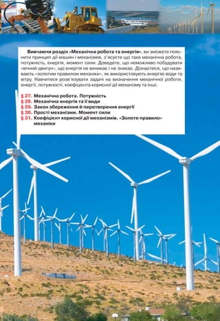 Найсильніші люди планети можуть підняти вантажі ма-
сою 200–250 кг, прикладаючи відповідно при цьому силу
2000–2500 Н. А як піднімали важкі кам’яні брили, з яких бу-
дували піраміди в Єгипті, колони, куполи та дзвони під час зве-
дення храмів? Уже в далекі часи виникла потреба мати пристрої,
які б дали можливість отримати виграш у силі. Найдавніші ви-
находи людства, такі як блок, важіль, коловорот, колесо, по-
хила площина, клин, гвинт, і досі є незамінними елементами
найсучасніших машин і механізмів. Більшість цих винаходів
належать давньогрецькому інженеру-винахіднику Архімеду.
І знову звернемося до легенд про Архімеда. Легенда розповідає, що
побудований у подарунок єгипетському царю Птолемею важкий
багатопалубний корабель «Сіракузи» ніяк не вдавалося спустити
на воду. Архімед спорудив систему блоків (поліспаст), за допомо-
гою якої він зміг виконати цю роботу одним рухом руки. За леген-
дою, Архімед заявив при цьому: «Дайте мені точку опори, і я пере-
верну світ».
Інженерний геній Архімеда з особливою силою проявився під
час облоги Сіраку з римлянами в 212 р. до н. е. Побудовані Архі-
медом потужні метальні машини (катапульти) закидали римські
війська важкими каменями.
Винаходи Архімеда використовувались не тільки у військових
цілях. Знаменитий «гвинт Архімеда» був використаний для під-
йому і подачі води в місто.
МЕХАНІЧНАМЕХАНІЧНА
РОБОТАРОБОТА
ТА ЕНЕРГІЯТА ЕНЕРГІЯ
РОЗДІЛРОЗДІЛ
55
Вивчаючи розділ «Механічна робота та енергія», ви зможете пояс-
нити принцип дії машин і механізмів, з’ясуєте що таке механічна робота,
потужність, енергія, момент сили. Доведете, що неможливо побудувати
«вічний двигун», що енергія не виникає і не зникає. Дізнаєтеся, що нази-
вають «золотим правилом механіки», як використовують енергію води та
вітру. Навчитеся розв’язувати задачі на визначення механічної роботи,
енергії, потужності, коефіцієнта корисної дії механізму та інші.
§ 27. Механічна робота. Потужність
§ 28. Механічна енергія та її види
§ 29. Закон збереження й перетворення енергії
§ 30. Прості механізми. Момент сили
§ 31. Коефіцієнт корисної дії механізмів. «Золоте правило»
механіки
 