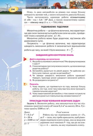 186
Отже, із двох автомобілів за рівних сил опору більшу
швидкість матиме той, у якого потужність двигуна більша.
Часто застосовують одиницю роботи кіловатгодину
(1 кВт · год = 3,6 · 106
Дж), а також позасистемну одини-
цю — кінську силу (1 к. с. = 735,5 Вт).
ПІДБИВАЄМО ПІДСУМКИ
Механічна робота — це фізична величина, яка характери-
зує дію сили і визначається добутком сили на шлях, пройде-
ний тілом у напрямі дії сили: A Fs= .
Механічна робота може буди додатною, від’ємною або
дорівнювати нулю.
Потужність — це фізична величина, яка характеризує
швидкість виконання роботи й визначається відношенням
роботи до часу, за який її було виконано:
A
N
t
= .
ЗАВДАННЯ ДЛЯ КОНТРОЛЮ ЗНАНЬ
Дайте відповідь на запитання
1. Якуроботуназиваютьмеханічною?Якаформулавиражає
її зміст?
2. У яких випадках про силу можна сказати, що вона виконує
додатню роботу?
3. Автомобіль рухається по рівній дорозі. Чи здійснює ро-
боту сила тяжіння, що діє на автомобіль?
4. Чи завжди швидкість виконання роботи однакова?
Наведіть приклади різної швидкості виконання роботи.
5. Як розрахувати потужність?
Поясніть
1. Чому людина, що піднімається на гору, виконує більшу
роботу, ніж тоді, коли таку саму відстань вона проходить
горизонтальною дорогою?
2. Чому навантажений автомобіль з тією самою потужністю
двигуна рухається повільніше від ненавантаженого?
ПРИКЛАДИ РОЗВ’ЯЗУВАННЯ ФІЗИЧНИХ ЗАДАЧ
Задача 1. Визначте роботу, яка виконується під час під-
німання гранітної плити об’ємом 0,5 м3
на висоту 20 м. Гус-
тина граніту 2500 кг/м3
.
Дано:
V = 0,5 м3
h = 20 м
ρ = 2500 кг/м3
Розв’язання
Робота під час піднімання плити: A = Fs,
де F — сила, яку треба прикласти, щоб рівно-
мірно піднімати плиту вгору, яка за модулем
дорівнює силі тяжіння F = mg, що діє на пли-
ту; s = h — висота, на яку піднімають плиту.
А = ?
187
Масу плити можна визначити, знаючи її об’єм і густину
граніту: m = ρV.
Отже, A = ρVgh.
3
3
кг Н
2500 0,5 м 9,8 20 м 245000 Дж 245 кДж.
кгм
A = ⋅ ⋅ ⋅ = =
Відповідь: A = 245 кДж.
Задача 2. Підіймальний кран працював 5 хв. За цей час
була виконана робота 9 МДж. Яку потужність розвивав
кран?
Дано:
t = 5 хв
А = 9 МДж
СІ
300 с
9 · 106
Дж
Розв’язання
За визначенням:
A
N
t
= .
6
49 10 Дж
3 10 Вт 30 кВт
300 с
N
⋅
= = ⋅ =
Відповідь: N = 30 кВт.
N = ?
Вправа 19Вправа 19
1. Яка робота виконується, коли кран піднімає вантаж масою
10 т на висоту 30 м? Яка потужність крана, якщо цю роботу кран
виконує за 2 хв?
2. Гиря годинника має масу 0,8 кг і за добу опускається на 120 см.
Яка потужність такого механізму? Яка робота виконується при
опусканні гирі?
3. Спортсмен піднімає штангу масою 125 кг на висоту 2,2 м за
0,2 с. Яку потужність він при цьому розвиває?
4. Кран підіймає вантаж масою 4,6 т на висоту 8 м. Двигун має по-
тужність 12 кВт. Скільки часу затрачено на піднімання вантажу?
5. Поїзд проходить, рухаючись рівномірно, шлях 12 км за 10 хв.
Потужність локомотива 3 МВт. Визначте силу тяги локомотива.
6. На шляху 50 м рівномірно переміщують санки масою 30 кг.
Визначте виконану роботу, якщо сила тертя становить 0,06
ваги санок.
7. На останній поверх найвищого у світі будинку висотою 440 м
людина масою 60 кг піднялася за 44 хв. Яку середню потуж-
ність вона при цьому розвивала?
 