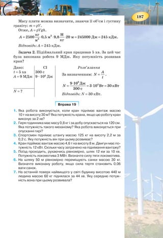 186
Отже, із двох автомобілів за рівних сил опору більшу
швидкість матиме той, у якого потужність двигуна більша.
Часто застосовують одиницю роботи кіловатгодину
(1 кВт · год = 3,6 · 106
Дж), а також позасистемну одини-
цю — кінську силу (1 к. с. = 735,5 Вт).
ПІДБИВАЄМО ПІДСУМКИ
Механічна робота — це фізична величина, яка характери-
зує дію сили і визначається добутком сили на шлях, пройде-
ний тілом у напрямі дії сили: A Fs= .
Механічна робота може буди додатною, від’ємною або
дорівнювати нулю.
Потужність — це фізична величина, яка характеризує
швидкість виконання роботи й визначається відношенням
роботи до часу, за який її було виконано:
A
N
t
= .
ЗАВДАННЯ ДЛЯ КОНТРОЛЮ ЗНАНЬ
Дайте відповідь на запитання
1. Якуроботуназиваютьмеханічною?Якаформулавиражає
її зміст?
2. У яких випадках про силу можна сказати, що вона виконує
додатню роботу?
3. Автомобіль рухається по рівній дорозі. Чи здійснює ро-
боту сила тяжіння, що діє на автомобіль?
4. Чи завжди швидкість виконання роботи однакова?
Наведіть приклади різної швидкості виконання роботи.
5. Як розрахувати потужність?
Поясніть
1. Чому людина, що піднімається на гору, виконує більшу
роботу, ніж тоді, коли таку саму відстань вона проходить
горизонтальною дорогою?
2. Чому навантажений автомобіль з тією самою потужністю
двигуна рухається повільніше від ненавантаженого?
ПРИКЛАДИ РОЗВ’ЯЗУВАННЯ ФІЗИЧНИХ ЗАДАЧ
Задача 1. Визначте роботу, яка виконується під час під-
німання гранітної плити об’ємом 0,5 м3
на висоту 20 м. Гус-
тина граніту 2500 кг/м3
.
Дано:
V = 0,5 м3
h = 20 м
ρ = 2500 кг/м3
Розв’язання
Робота під час піднімання плити: A = Fs,
де F — сила, яку треба прикласти, щоб рівно-
мірно піднімати плиту вгору, яка за модулем
дорівнює силі тяжіння F = mg, що діє на пли-
ту; s = h — висота, на яку піднімають плиту.
А = ?
187
Масу плити можна визначити, знаючи її об’єм і густину
граніту: m = ρV.
Отже, A = ρVgh.
3
3
кг Н
2500 0,5 м 9,8 20 м 245000 Дж 245 кДж.
кгм
A = ⋅ ⋅ ⋅ = =
Відповідь: A = 245 кДж.
Задача 2. Підіймальний кран працював 5 хв. За цей час
була виконана робота 9 МДж. Яку потужність розвивав
кран?
Дано:
t = 5 хв
А = 9 МДж
СІ
300 с
9 · 106
Дж
Розв’язання
За визначенням:
A
N
t
= .
6
49 10 Дж
3 10 Вт 30 кВт
300 с
N
⋅
= = ⋅ =
Відповідь: N = 30 кВт.
N = ?
Вправа 19Вправа 19
1. Яка робота виконується, коли кран піднімає вантаж масою
10 т на висоту 30 м? Яка потужність крана, якщо цю роботу кран
виконує за 2 хв?
2. Гиря годинника має масу 0,8 кг і за добу опускається на 120 см.
Яка потужність такого механізму? Яка робота виконується при
опусканні гирі?
3. Спортсмен піднімає штангу масою 125 кг на висоту 2,2 м за
0,2 с. Яку потужність він при цьому розвиває?
4. Кран підіймає вантаж масою 4,6 т на висоту 8 м. Двигун має по-
тужність 12 кВт. Скільки часу затрачено на піднімання вантажу?
5. Поїзд проходить, рухаючись рівномірно, шлях 12 км за 10 хв.
Потужність локомотива 3 МВт. Визначте силу тяги локомотива.
6. На шляху 50 м рівномірно переміщують санки масою 30 кг.
Визначте виконану роботу, якщо сила тертя становить 0,06
ваги санок.
7. На останній поверх найвищого у світі будинку висотою 440 м
людина масою 60 кг піднялася за 44 хв. Яку середню потуж-
ність вона при цьому розвивала?
 