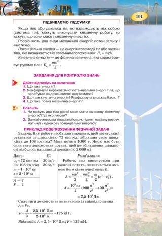 190
Кінетична енергія — це фізична величина, яка характе-
ризує рухоме тіло.
Кінетичну енергію позначають Eк.
Дослідами встановлено, що чим більшими є маса тіла
і швидкість, з якою воно рухається, тим більша його
кінетична енергія.
Кінетичну енергію розраховують за такою формулою:
2
к
2
mv
E = ,
де m — маса тіла, а v — його швидкість.
Кінетичну енергію тіл використовують у певних цілях.
Так, піднята греблею вода має велику потенціальну енер-
гію. Під час падіння з греблі вода рухається і має таку саму
велику кінетичну енергію. Вона приводить у рух турбіну,
яка з’єднана з генератором, що виробляє електричну енер-
гію. В Україні, на Дніпрі, побудовано каскаді з 6 гідро-
електростанцій.
А завдяки кінетичній енергії вітру обертаються лопаті
вітряних електростанцій (мал. 211).
ПОВНА МЕХАНІЧНА ЕНЕРГІЯ. Досить часто тіло одно-
часно має кінетичну і потенціальну енергії. Наприклад,
літак, що летить. Унаслідок того, що він летить на деякій
висоті над землею — він має потенціальну енергію і, зрозу-
міло, унаслідок свого руху — кінетичну енергію. Тобто по-
вна механічна енергія літака к пЕ Е Е= + .
Ви ознайомилися з двома видами механічної енергії.
Інші види енергії (електрична, внутрішня, теплова тощо)
будуть розглянуті в інших курсах фізики.
Мал. 211. Використання механічної енергії води та вітру
191
ПІДБИВАЄМО ПІДСУМКИ
Якщо тіло або декілька тіл, які взаємодіють між собою
(система тіл), можуть виконувати механічну роботу, то
кажуть, що вони мають механічну енергію.
Розрізняють два види механічної енергії: потенціальну і
кінетичну.
Потенціальна енергія — це енергія взаємодії тіл або частин
тіла, яка визначається їх взаємним положенням: Eп = mgh
Кінетична енергія — це фізична величина, яка характери-
зує рухоме тіло:
2
к
2
mv
E = .
ЗАВДАННЯ ДЛЯ КОНТРОЛЮ ЗНАНЬ
Дайте відповідь на запитання
1. Що таке енергія?
2. Яка формула виражає зміст потенціальної енергії тіла, що
перебуває на деякій висоті над землею?
3. Що таке кінетична енергія? Яка формула виражає її зміст?
4. Що таке повна механічна енергія?
Поясніть
1. Чи можуть два тіла різної маси мати однакову кінетичну
енергію? За якої умови?
2. За якої умови два тіла різної маси, підняті на різну висоту,
матимуть однакову потенціальну енергію?
ПРИКЛАД РОЗВ’ЯЗУВАННЯ ФІЗИЧНОЇ ЗАДАЧІ
Задача. Яку роботу необхідно виконати, щоб потяг, який
рухається зі швидкістю 72 км/год, збільшив свою швид-
кість до 108 км/год? Маса потяга 1000 т. Якою має бути
сила тяги локомотива потяга, щоб це збільшення швидко-
сті відбулось на ділянці довжиною 2 000 м?
Дано:
v0 = 72 км/год
v = 108 км/год
m = 1 · 106
кг
s = 2 · 103
м
СІ
20 м/с
30 м/с
Розв’язання
Робота, яка виконується при
розгоні потяга, визначається змі-
ною його кінетичної енергії:
22
2 20
0( )
2 2 2
mvmv m
A v v= − = − .
6 2 2
2 2
8
10 кг м м
(900 400 )
2 с с
2,5 10 Дж
A = − =
= ⋅
А — ?
F — ?
Силу тяги локомотива визначаємо із співвідношення:
А = Fs.
8
3
2,5 10 Дж
125 кН
2 10 м
A
F
s
⋅
= = =
⋅
.
Відповідь: A = 2,5 · 108
Дж; F = 125 кН.
 