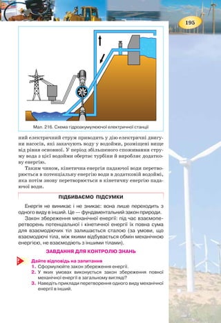 194
теплову, електричну, ядерну, хімічну, світлову, біологічну
та ін. Одна форма енергії може переходити в іншу.
При цьому слід зазначити, що взаємодіючі тіла, між
якими відбувається обмін механічною енергією, не вза-
ємодіють з іншими тілами (кажуть, що вони утворюють
замкнену систему).
Ще давні люди, які й гадки не мали про закон збережен-
ня і перетворення енергії, практично його застосовували.
Ви запитаєте, як? Пригадуєте, первісні люди добували
вогонь тертям (мал. 215, а). Цей метод зберігся й до наших
часів (мал. 215, б). Під час швидкого обертання палиці її
кінетична енергія переходить у теплову.
ПРАКТИЧНЕ ВИКОРИСТАННЯ ЗАКОНУ ЗБЕРЕЖЕННЯ
І ПЕРЕТВОРЕННЯ ЕНЕРГІЇ. Однією з проблем енергетики
світу є те, що споживання електроенергії впродовж доби є
надто нерівномірними, існують періоди максимального на-
вантаження (пікове навантаження) та мінімального наванта-
ження на мережу. Але в той же час виробництво електроенер-
гії впродовж доби є майже постійним, наприклад, потужність
атомної електростанції можна змінювати дуже повільно, а
отже, електроенергія виробляється весь час — як удень, так
і вночі. Вітрогенератор і сонячні електростанції виробляють
електроенергію тільки тоді, коли є носій енергії, і контролю-
вати їх виробництво також складно.
Одним з виходів з даної ситуації є накопичення електро-
енергії в нічний час доби та використання її вдень. Найчас-
тіше для цього використовують гідроакумулюючі електро-
станції (мал. 216).
У період, коли споживання електроенергії мале, вода з
основної водойми не зливається через греблю, а продовжує
обертати лопаті турбін, з’єднаних з генераторами. Виробле-
Мал. 215. Добування вогню тертям
а б
195
ний електричний струм приводить у дію електричні двигу-
ни насосів, які закачують воду у водойми, розміщені вище
від рівня основної. У період збільшеного споживання стру-
му вода з цієї водойми обертає турбіни й виробляє додатко-
ву енергію.
Таким чином, кінетична енергія падаючої води перетво-
рюється в потенціальну енергію води в додатковій водоймі,
яка потім знову перетворюється в кінетичну енергію пада-
ючої води.
ПІДБИВАЄМО ПІДСУМКИ
Енергія не виникає і не зникає: вона лише переходить з
одного виду в інший. Це — фундаментальний закон природи.
Закон збереження механічної енергії: під час взаємопе-
ретворень потенціальної і кінетичної енергії їх повна сума
для взаємодіючих тіл залишається сталою (за умови, що
взаємодіючі тіла, між якими відбувається обмін механічною
енергією, не взаємодіють з іншими тілами).
ЗАВДАННЯ ДЛЯ КОНТРОЛЮ ЗНАНЬ
Дайте відповідь на запитання
1. Сформулюйте закон збереження енергії.
2. У яких умовах виконується закон збереження повної
механічної енергії в загальному вигляді?
3. Наведіть приклади перетворення одного виду механічної
енергії в інший.
Мал. 216. Схема гідроакумулюючої електричної станції
 