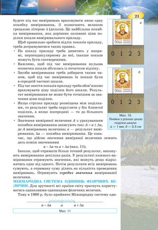 20
Ціна поділки засобів вимірювання може бути різною.
Так, лінійка може бути проградуйована в міліметрах або
сантиметрах (мал. 10).
ПОХИБКИ Й ОЦІНЮВАННЯ ТОЧНОСТІ ВИМІРЮВАНЬ.
Розгляньте уважно малюнок 10. Вимірювання якою ліній-
кою дають більш точні результати? Значення ширини мар-
ки, отримане першою лінійкою — 2,1 см (мал. 10, а), зна-
чення ширини тієї ж марки, виміряне другою лінійкою — 2
см (мал. 10, б).
Отже, лінійка зі шкалою, що має меншу ціну поділки, дає
змогу отримати результат, більш наближений до реального.
Недосконалість засобів вимірювання і методів вимірю-
вання, а також людських органів чуття, вплив середовища
вносять певну неточність (похибку) у процес вимірювання.
Навіть у тому разі, коли вам здається, що довжина предмета,
виміряна лінійкою, точно співпадає з позначкою на шкалі,
похибка вимірювання все ж існує.
Надалі ви навчитеся визначати різні види похибок і на-
уково оформлювати результати вимірювань. Поки що ви
Мал. 8. Шкала термометра
Відцифровані
позначки
Позначки
Поділки — відстані
між найближчими
позначками
Мал. 9. Шкала шкільної лінійки
cм
21
будете під час вимірювань враховувати лише одну
похибку вимірювання, її позначають великою
грецькою літерою ∆ (дельта). Це найбільша похиб-
ка вимірювання, яка дорівнює половині ціни по-
ділки шкали вимірювального приладу.
Щоб правильно зробити відлік показів приладу,
треба дотримуватися таких правил.
• На шкалу приладу треба дивитись у напря-
мі, перпендикулярному до неї, інакше покази
можуть бути спотвореними.
• Важливо, щоб під час вимірювання нульова
позначка шкали збігалась із початком відліку.
• Засоби вимірювання треба добирати таким чи-
ном, щоб під час вимірювань їх покази були
в середній частині шкали.
• Під час зняття показів приладу треба обов’язково
враховувати ціну поділки його шкали. Резуль-
тат вимірювання не може бути точнішим за зна-
чення ціни поділки.
• Якщо стрілка приладу розміщена між поділка-
ми, то результат треба округлити у бік ближчої
поділки, а якщо посередині — то до більшого
значення.
• Значення виміряної величини А з урахуванням
похибки вимірювання записують так: A = a ± ∆a,
де А вимірювана величина; а — результат вимі-
рювання; ∆a — похибка вимірювання. Це озна-
чає, що дійсне значення виміряної величини лежить
десь поміж значеннями
а − ∆а та а + ∆а (мал. 11).
Інколи, щоб отримати більш точний результат, викону-
ють вимірювання декілька разів. У результаті кожного ви-
мірювання отримують значення, які можуть дещо відріз-
нятись одне від одного. Потім результати всіх вимірювань
сумують, а отриману суму ділять на кількість проведених
вимірювань. Отримують середнє значення вимірюваної
величини.
МІЖНАРОДНА СИСТЕМА ОДИНИЦЬ ФІЗИЧНИХ ВЕ-
ЛИЧИН. Для зручності всі країни світу прагнуть користу-
ватись однаковими одиницями фізичних величин.
Тому в 1960 р. було прийнято Міжнародну систему оди-
Мал. 10.
Лінійки з різною ціною
поділки шкали:
а — 1 мм; б — 0,5 см
б
Мал. 11
аа − ∆a а + ∆a
а
 
