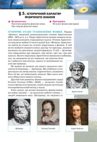 36
ЛАБОРАТОРНА РОБОТА № 3
ВИМІРЮВАННЯ РОЗМІРІВ МАЛИХ ТІЛ
Мета роботи: ознайомитися з методами вимірю-
вання розмірів малих тіл.
Обладнання: лінійка; дрібні тіла (горох, пшоно або
мак); голка; нитка (або дріт).
Вказівки щодо виконання роботи
1. Покладіть впритул до лінійки 10—15 горошин (мал. 25).
2. Виміряйте довжину ряду.
3. Обчисліть діаметр однієї горошини.
4. Визначте способом рядів середній діаметр зерен маку
(пшона). Підказка: укласти щільно зернятка маку вам
допоможе голка.
5. Результати вимірювань та обчислень занесіть до таблиці.
№
досліду
Кількість
частинок
у ряду
Довжина
ряду,
мм
Розмір
однієї
частинки, мм
1 (горох)
2 (пшоно)
3 (мак)
6. Використовуючи спосіб рядів, визначте діаметр нитки
(мал. 26).
МОЇ ФІЗИЧНІ ДОСЛІДЖЕННЯ
Запропонуйте спосіб вимірювання звичайною лінійкою товщини аркуша
підручника. Запропонуйте спосіб підрахунку кількості літер (наближено) у
цьому підручнику.
Мал. 25. Визначення
розміру горошини
методом рядів
Мал. 26.
Визначення
діаметра нитки
см
1 2
1 2 3 4 5 6 7 8
37
§ 5. ІСТОРИЧНИЙ ХАРАКТЕР
ФІЗИЧНОГО ЗНАННЯ
Ви дізнаєтесь
Про етапи розвитку фізичних знань
Про творців фізичної науки
Пригадайте
Які учені-фізики вам відомі
ІСТОРИЧНІ ЕТАПИ СТАНОВЛЕННЯ ФІЗИКИ. Термін
«фізика» введений давньогрецьким ученим Аристотелем
(384—322 до н. е.). Твори Аристотеля можна назвати вели-
кою енциклопедією стародавньої науки. Учення Аристоте-
ля панувало майже 2 тисячі років! Але «Фізика» Аристоте-
ля зовсім не схожа на сучасні підручники з фізики. У ній
ви не знайдете жодного опису досліду чи приладу, жодного
малюнка чи креслення, жодної формули. У ній — філософ-
ські міркування про предмет, про місце, про час, про рух
взагалі. Багато міркувань Аристотеля виявилися хибними,
але, не зважаючи на всі помилки, ми цінуємо його
як глибокого мислителя, одного із засновників на-
уки про природу.
Не можна не назвати ще одного грецького мис-
лителя й інженера — Архімеда. Він увійшов в істо-
рію науки як автор закону гідростатики, названого
його ім’ям, як винахідник важеля. Про цього вче-
ного збереглося чимало легенд.
Другий етап розвитку фізики відкривають праці
Галілео Галілея (1564—1642) — великого італій-
ського фізика й астронома, який уперше застосував
експериментальний метод у науці.
Існує думка, що великі відкриття, формулюван-
ня нових законів — це результат роботи учених —
людей поважного віку. Насправді, як свідчить іс-
Архімед
Аристотель
Галілео Галілей Ісаак Ньютон
 
