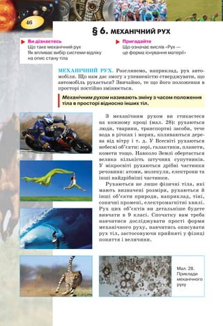 46
§ 6. МЕХАНІЧНИЙ РУХ
Ви дізнаєтесь
Що таке механічний рух
Як впливає вибір системи відліку
на опис стану тіла
Пригадайте
Що означає вислів «Рух —
це форма існування матерії»
МЕХАНІЧНИЙ РУХ. Розглянемо, наприклад, рух авто-
мобіля. Що нам дає змогу з упевненістю стверджувати, що
автомобіль рухається? Звичайно, те що його положення в
просторі постійно змінюється.
Механічним рухом називають зміну з часом положення
тіла в просторі відносно інших тіл.
З механічним рухом ви стикаєтеся
на кожному кроці (мал. 28): рухаються
люди, тварини, транспортні засоби, тече
вода в річках і морях, коливаються дере-
ва від вітру і т. д. У Всесвіті рухаються
небесні об’єкти: зорі, галактики, планети,
комети тощо. Навколо Землі обертається
велика кількість штучних супутників.
У мікросвіті рухаються дрібні частинки
речовини: атоми, молекули, електрони та
інші найдрібніші частинки.
Рухаються не лише фізичні тіла, які
мають визначені розміри, рухаються й
інші об’єкти природи, наприклад, тіні,
сонячні промені, електромагнітні хвилі.
Рух цих об’єктів ви детальніше будете
вивчати в 9 класі. Спочатку вам треба
навчитися досліджувати прості форми
механічного руху, навчитись описувати
рух тіл, застосовуючи прийняті у фізиці
поняття і величини.
Мал. 28.
Приклади
механічного
руху
47
ВІДНОСНІСТЬ РУХУ. СИСТЕМА ВІДЛІКУ. Основною
ознакою механічного руху тіла є те, що воно змінює своє по-
ложення. Щоб фіксувати зміну положення тіла у просторі,
треба встановити, відносно чого відбувається саме ця зміна.
Роздивляючись навколишній світ, ви бачите, що не ру-
хаються будинки, мости, дерева. Але не рухаються відносно
чого? Відносно Землі, так, — вони нерухомі. А відносно Сон-
ця? Вони обертаються навколо нього разом із Землею. Отже,
відносність — одна з найважливіших ознак механічного руху.
Тому для розв’язання будь-якої задачі про рух треба
передусім вибрати систему відліку, в якій досліджувати-
меться рух тіла. Наприклад, автомобіль їде по дорозі. По-
ложення автомобіля змінюється відносно дерев, будинків,
що стоять на узбіччі. У цьому разі дерево чи будинок можна
вважати за тіло відліку, відносно якого розглядається рух
автомобіля. Тілом відліку може бути й інший автомобіль,
що їде по дорозі. Тіло відліку можна вибирати довільно —
як зручніше для даної задачі.
Тіло, відносно якого розглядають рух досліджуваного
тіла, називають тілом відліку.
Але для опису механічного руху тіла недостатньо лише
обрати тіло відліку. Щоб описувати зміну положення тіла
в просторі, потрібна система координат і прилад для вимі-
рювання часу (наприклад, годинник). Як правило, початок
координат суміщають із тілом відліку. У цьому разі зміна
положення рухомого тіла відносно тіла відліку визначати-
меться зміною його координат у часі.
Сукупність тіла відліку, пов’язаної з ним системи
координат і прилад для відліку часу утворюють систе-
му відліку (мал. 29).
Мал. 29. Система відліку
Y
Тіло відліку
Z
X
Тіло в
6
12
9
10 2
48
11 1
57
3
0
 