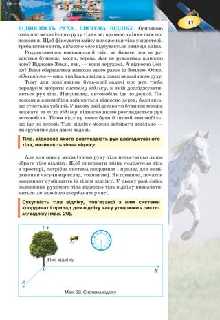 46
§ 6. МЕХАНІЧНИЙ РУХ
Ви дізнаєтесь
Що таке механічний рух
Як впливає вибір системи відліку
на опис стану тіла
Пригадайте
Що означає вислів «Рух —
це форма існування матерії»
МЕХАНІЧНИЙ РУХ. Розглянемо, наприклад, рух авто-
мобіля. Що нам дає змогу з упевненістю стверджувати, що
автомобіль рухається? Звичайно, те що його положення в
просторі постійно змінюється.
Механічним рухом називають зміну з часом положення
тіла в просторі відносно інших тіл.
З механічним рухом ви стикаєтеся
на кожному кроці (мал. 28): рухаються
люди, тварини, транспортні засоби, тече
вода в річках і морях, коливаються дере-
ва від вітру і т. д. У Всесвіті рухаються
небесні об’єкти: зорі, галактики, планети,
комети тощо. Навколо Землі обертається
велика кількість штучних супутників.
У мікросвіті рухаються дрібні частинки
речовини: атоми, молекули, електрони та
інші найдрібніші частинки.
Рухаються не лише фізичні тіла, які
мають визначені розміри, рухаються й
інші об’єкти природи, наприклад, тіні,
сонячні промені, електромагнітні хвилі.
Рух цих об’єктів ви детальніше будете
вивчати в 9 класі. Спочатку вам треба
навчитися досліджувати прості форми
механічного руху, навчитись описувати
рух тіл, застосовуючи прийняті у фізиці
поняття і величини.
Мал. 28.
Приклади
механічного
руху
47
ВІДНОСНІСТЬ РУХУ. СИСТЕМА ВІДЛІКУ. Основною
ознакою механічного руху тіла є те, що воно змінює своє по-
ложення. Щоб фіксувати зміну положення тіла у просторі,
треба встановити, відносно чого відбувається саме ця зміна.
Роздивляючись навколишній світ, ви бачите, що не ру-
хаються будинки, мости, дерева. Але не рухаються відносно
чого? Відносно Землі, так, — вони нерухомі. А відносно Сон-
ця? Вони обертаються навколо нього разом із Землею. Отже,
відносність — одна з найважливіших ознак механічного руху.
Тому для розв’язання будь-якої задачі про рух треба
передусім вибрати систему відліку, в якій досліджувати-
меться рух тіла. Наприклад, автомобіль їде по дорозі. По-
ложення автомобіля змінюється відносно дерев, будинків,
що стоять на узбіччі. У цьому разі дерево чи будинок можна
вважати за тіло відліку, відносно якого розглядається рух
автомобіля. Тілом відліку може бути й інший автомобіль,
що їде по дорозі. Тіло відліку можна вибирати довільно —
як зручніше для даної задачі.
Тіло, відносно якого розглядають рух досліджуваного
тіла, називають тілом відліку.
Але для опису механічного руху тіла недостатньо лише
обрати тіло відліку. Щоб описувати зміну положення тіла
в просторі, потрібна система координат і прилад для вимі-
рювання часу (наприклад, годинник). Як правило, початок
координат суміщають із тілом відліку. У цьому разі зміна
положення рухомого тіла відносно тіла відліку визначати-
меться зміною його координат у часі.
Сукупність тіла відліку, пов’язаної з ним системи
координат і прилад для відліку часу утворюють систе-
му відліку (мал. 29).
Мал. 29. Система відліку
Y
Тіло відліку
Z
X
Тіло в
6
12
9
10 2
48
11 1
57
3
0
 