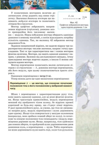 58
ве положення тіла в просторі прямою лінією і позначивши
напрям руху (зелена лінія на мал. 43). Щоб визначити по-
ложення тіла в будь-який момент часу, досить знати його
положення увпочатковий момент і переміщення. Перемі-
щення є прикладом векторної фізичної величини.
СКАЛЯРНІ ТА ВЕКТОРНІ ВЕЛИЧИНИ. Вивчаючи мате-
матику і фізику, до цих пір ви стикалися з величинами, які
характеризуються лише числовим значенням: шлях, пло-
ща, довжина, об’єм, час тощо. Такі величини називають
скалярними.
Скалярна величина, або скаляр (від лат. scalaris —
ступінчастий), у фізиці — величина, кожне значення
якої може бути виражене одним дійсним числом.
Скалярні величини, зазвичай, як в алгебрі, позначають
малими і великими латинськими літерами: l, t, V.
Багато фізичних величин, подібно до переміщення, окрім
свого числового значення, ще вказують її напрям у просторі.
Переміщення,атакожшвидкість,сила—величинивекторні.
Векторна величина, або вектор (від лат. vector —
несучий, перевізник), у фізиці — величина, яка, окрім
числового значення, має ще й напрям.
Мал. 41. Траєкторія, шлях, переміщення
Хмельницький
Чернівці
Вінниця
Кіровоград
Запоріжжя
Дніпропетровськ
Житомир
Черкаси
Чернігів
Полтава
A l
Донецьк
Луганськ
Харків
Суми
Миколаїв
Київ
s
59
Мал. 42.
Графічне зображення вектора;
одна поділка дорівнює 1 см
У позначеннях векторних величин до
латинських літер додають над ними стрі-
лочку. Значення довжини вектора ще на-
зивають модулем вектора та позначають
літерою без стрілочки.
Вектор графічно зображають напрям-
леним відрізком (стрілкою), довжина яко-
го пропорційна його числовому значен-
ню — модулю. Перед побудовою вектора обирають одиницю
довжини в певному масштабі, а потім відкладають потрібну
кількість одиниць. Так, на малюнку 42 зображено вектор
завдовжки 9 см.
Задавши напрямлений відрізок, ми задаємо відразу три ха-
рактеристики вектора: числове значення, напрям і точку при-
кладання. Такі ж три характеристики має і кожна векторна
фізична величина. Вектори, що мають однакові довжину і на-
прям, є рівними. Залежно від досліджуваного випадку, точку
прикладання вектора жорстко задано, а інколи її можна змі-
щувати вздовж вектора.
Вектор переміщення позначають малою латинською лі-
терою s зі стрілочкою — s , довжина вектора переміщення,
або його модуль, при цьому позначатиметься просто літе-
рою s.
Одиницею переміщення є метр (1 м).
Тепер можна дати ще одне визначення переміщення:
Переміщення s — це вектор, що сполучає початкове
положення тіла з його положенням у вибраний момент
часу.
Шлях і переміщення є характеристиками руху тіла,
вони мають однакові одиниці, але це різні фізичні величи-
ни. Якщо траєкторія криволінійна, модуль переміщення
менший від пройденого тілом шляху, бо відрізок прямої
коротший за будь-яку криву, що з’єднує кінці відрізка.
У разі прямолінійного руху, за умови, що тіло не змінюва-
ло напрям руху, модуль переміщення і шлях дорівнюють
одне одному. Якщо тіло повертається у вихідне положення
(наприклад, воно зробило повний оберт по колу), то почат-
кове та кінцеве положення тіла співпадають і модуль пере-
міщення дорівнює нулю. Якщо, наприклад, тіло здійснило
два повних оберти, то пройдений шлях дорівнюватиме двом
довжинам кола, а переміщення — нулю. Тобто переміщен-
ня може дорівнювати нулю навіть тоді, коли тіло рухалося.
s , см
1 см
 