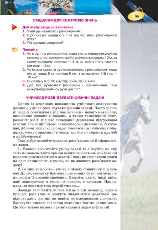 64
Мал. 49. Відносність
швидкості руху
Наприклад, швидкість будинку віднос-
но Землі дорівнює нулю. Проте відносно
Сонця будинок рухається разом із Землею
з високою швидкістю — 30 км/с.
На малюнку 49 зображено двох шко-
лярів. Дівчинка йде вздовж берега озера
зі швидкістю 5 км/год, хлопчик — пливе
в човні з такою самою швидкістю. Це їхні
швидкості відносно землі. Їхня ж відносна
швидкість (швидкість хлопчика віднос-
но дівчинки) дорівнює нулю. Подумайте,
якою була б відносна швидкість школярів,
якби вони рухалися в протилежних напрямах?
ФІЗИКА НАВКОЛО НАС
На відміну від відстаней та інтервалів часу, всі можливі у при-
роді швидкості руху тіл вкладаються між двома граничними
значеннями: мінімальним, що дорівнює нулю, та максимальним
(3 · 108
м/с) — що дорівнює швидкості світла у вакуумі (у пустоті,
тобто у просторі, вільному від речовини).
Характерні значення швидкості руху деяких об’єктів
Об’єкт Швидкість руху, м/с
Равлик 0,0014
Черепаха 0,05—0,14
Пішохід 1—1,3
Гепард (найшвидший серед тварин) > 30
Серійний легковий автомобіль (рекорд) 120 (або 430 км/год)
Звук у повітрі при температурі 0°С ≈ 330
Молекули азоту при температурі 0°С ≈ 500
Реактивний літак 700
Місяць — по орбіті навколо Землі 1 · 103
Штучний супутник Землі 8 · 103
Земля — по орбіті навколо Сонця 3 · 104
Світло 3 · 108
ПІДБИВАЄМО ПІДСУМКИ
Рівномірний прямолінійний рух — це рух, під час якого
тіло за будь-які рівні інтервали часу проходить однакові від-
стані уздовж прямої лінії.
Швидкість руху тіла — це фізична величина, яка ха-
рактеризує стрімкість зміни положення тіла у просторі
і показує, яку відстань проходить тіло за одиницю часу в на-
прямі руху.
5 км/год
5 км/год
65
ЗАВДАННЯ ДЛЯ КОНТРОЛЮ ЗНАНЬ
Дайте відповідь на запитання
1. Який рух називають рівномірним?
2. Що показує швидкість тіла під час його рівномірного
руху?
3. Які одиниці швидкості?
Поясніть
1. Чи є рух тіла рівномірним, якщо тіло за першу секунду від
початку спостереження за його рухом проходить 10 м, за
кожну половину секунди — 5 м, за кожну п’яту частину
секунди — 2 м.
2. Чи можна вважати рух велосипедиста рівномірним, якщо
він за перші 5 хв проїхав 5 км, а за наступні 1/6 год —
10 км?
3. Виразіть у м/с: 36 км/год; 36 км/хв; 36 м/хв.
4. Два тіла рухаються рівномірно і прямолінійно. Чим
можуть відрізнятись рухи цих тіл?
УЧИМОСЯ РОЗВ’ЯЗУВАТИ ФІЗИЧНІ ЗАДАЧІ
Одним із важливих показників успішного опанування
фізики є уміння розв’язувати фізичні задачі. Часто фізич-
ні задачі розв’язують під час вивчення нового матеріалу,
виконання домашніх завдань, а також тематичних конт-
рольних робіт, під час складання державної підсумкової
атестації та зовнішнього незалежного оцінювання. А голо-
вне, фізичні задачі часто трапляються в життєвих ситу-
аціях, тому отриманні у школі знання стануть у пригоді
в майбутньому!
Тож добре засвойте правила розв’язування й оформлен-
ня задач.
1. Уважно прочитайте умову задачі та з’ясуйте, на яку
тему ця задача, тобто про які величини йдеться, які фізичні
процеси розглядаються в задачі. Іноді, не звернувши уваги
на одне-єдине слово в умові, ви не зможете розв’язати за-
дачу!
2. Запишіть коротко умову в лівому стовпчику під сло-
вом Дано:, спочатку буквене позначення фізичної величи-
ни, потім її числове значення. Зверніть увагу, іноді якісь
дані записуються в умові не числом, а словами. Напри-
клад: за хвилину тіло перемістилось…
Завжди залишайте вільне місце в цій колонці, адже в
процесі розв’язання можуть знадобитися додаткові до-
відкові дані, про які ви навіть не підозрювали спочатку.
Записуйте числові значення величин з їхніми одиницями.
Це обов’язкова вимога в розв’язуванні задач із фізики!
 