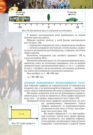 70
У момент спостереження вони перебувають на певній
відстані один від одного.
Оберемо систему відліку, у якій будемо досліджувати
рух тіл (мал. 54):
— спрямуємо координатну вісь у напрямі руху автобуса;
— початок координат пов’язуємо з тілом відліку, віднос-
но якого досліджуємо рух (наприклад, з деревом, що стоїть
обабіч дороги).
Початкова координата для автобуса дорівнює −50 м,
а для автомобіля 40 м.
Запишемо рівняння руху тіл. Складаючи рівняння руху,
звертаємо увагу на початкову координату тіла та напрям
швидкості руху, що визначатиме знаки «+» та «–» у рівнян-
ні руху, і той факт, що всі величини, які входять до рівнян-
ня, мають бути виражені в належних одиницях.
Для автобуса 1 50 10х t= − + (м);
2 40 20x t= − (м).
ГРАФІКИ РІВНОМІРНОГО ПРЯМОЛІНІЙНОГО РУХУ.
Для побудови графіків на горизонтальній осі (абсцис) від-
кладають час, а на вертикальній осі (ординат) — пройдений
шлях, модуль переміщення або модуль швидкості руху тіла.
Як відомо, швидкість тіла під час рівномірного прямолі-
нійного руху з часом не змінюється. Тому графік швидкості
руху тіла — це пряма, паралельна осі часу t (мал. 55).
Пройдений тілом шлях графічно визначається, як пло-
ща прямокутника, обмеженого лінією
графіка швидкості та перпендикуляром,
опущеним на вісь часу t в точку, яка відпо-
відає часу руху (мал. 55).
Як видно з формули l = vt, між пройде-
ним шляхом і часом існує прямо пропор-
ційна залежність, яка графічно зображу-
ється прямою, що проходить через початок
координат і розташована в першій чвертіМал. 55. Графік швидкості
v
0 t
l = vt
Мал. 54. Дослідження руху тіл у вибраній системі відліку
х
71
координатної площини. Залежно від значення швидкості,
нахил ліній буде різним: чим більша швидкість, тим круті-
ше здіймається графік (мал. 56).
Вираз х = х0 + vt характеризує переміщення в рівномір-
ному прямолінійному русі. Графіком цієї функції, як й у
випадку залежності шляху від часу, також є пряма, але її
розташування залежить від того, де перебуває тіло на по-
чаток спостереження, і куди спрямована швидкість руху
тіла.
Звернемось до розглядуваного прикладу: рівняння руху
дляавтобусаx1 =−50+10t(м);дляавтомобіляx2 =40−20t(м).
Щоб побудувати відповідні графіки руху, застосуємо
знання з математики. Підставлятимемо в рівняння довіль-
ні значення часу t в секундах і визначатимемо відповідні
значення координати тіла. Як відомо, для побудови прямої
достатньо двох пар значень.
Для автобуса
t, с 0 10
х, м −50 50
Для автомобіля
t, с 0 5
х, м 40 −60
Будуємо графіки (мал. 57).
Проаналізуємо отримані графіки. Графік 1 спрямований
вгору, це свідчить про те, що напрям руху автобуса (тобто
напрям швидкості його руху) співпадає з вибраним напря-
Мал. 56. Графік шляху Мал. 57. Графіки руху автобуса
й автомобіля
l, м
2
1
t, c
l4
l1
t1
v1 < v2
t2
l2
l3
2
1
x, м
t, c
0
10
−10
−20
−30
−40
−50
−60
20
30
40
50
60
1 2 3 4 5 6 7 8 9 10
 
