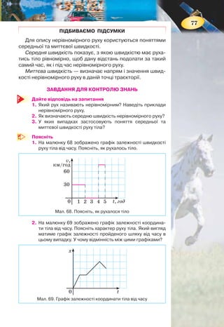 76
Середня швидкість характеризує рух тіла на певній ді-
лянці траєкторії за весь час. Якою була швидкість руху тіла
в певній точці траєкторії в певний момент часу — невідомо.
МИТТЄВА ШВИДКІСТЬ. Щоб знати швидкість руху тіла в
певний момент часу в певній точці траєкторії, застосовують
поняття миттєвої швидкості.
Миттєва швидкість визначає напрям і значення швид-
кості нерівномірного руху в даній точці траєкторії.
Саме миттєву швидкість фіксує спідометр автомобіля.
Про миттєву швидкість можна було говорити й у випад-
ку рівномірного руху. Миттєва швидкість рівномірного
руху в будь-якій точці й у будь-який час однакова.
Миттєва швидкість нерівномірного руху в різних точках
траєкторії й у різні моменти часу — різна.
ГРАФІКИ ЗАЛЕЖНОСТІ ШЛЯХУ І ШВИДКОСТІ РУХУ
ТІЛА ВІД ЧАСУ ПРИ НЕРІВНОМІРНОМУ РУСІ. На відмі-
ну від графіків прямолінійного рівномірного руху, графіки
залежності шляху і швидкості руху
тіла від часу при нерівномірному русі
можуть мати різний вигляд у кожно-
му конкретному випадку.
Розглянемо приклад. На малюн-
ку 66 зображено графік залежності
шляху від часу для велосипедиста.
Охарактеризуємо характер його руху.
Як видно з графіка, протягом пер-
шої години велосипедист подолав від-
стань 10 км. Таким чином, швидкість
його руху 10 км/год.
Протягом другої години пройдений
шлях не змінювався — велосипедист
не рухався.
Протягом наступних двох годин
(від 2 до 4 год) він проїхав ще 10 км.
Отже, швидкість його руху на цій ді-
лянці 5 км/год.
Середня швидкість на всьому шляху
10 км 0 10 км
5 км/год
1 год 1 год 2 годcv
+ +
= =
+ +
.
Відповідний графік залежності
швидкості руху велосипедиста від часу
складається з трьох частин (мал. 67).
0 t, год
l, км
1
5
10
2 3 4 5
Мал. 67. Графік залежності швидкості
руху від часу
при нерівномірному русі
0 t, год
l, км
1
10
20
2 3 4 5
Мал. 66. Графік залежності шляху
від часу при нерівномірному русі
77
ПІДБИВАЄМО ПІДСУМКИ
Для опису нерівномірного руху користуються поняттями
середньої та миттєвої швидкості.
Середня швидкість показує, з якою швидкістю має руха-
тись тіло рівномірно, щоб дану відстань подолати за такий
самий час, як і під час нерівномірного руху.
Миттєва швидкість — визначає напрям і значення швид-
кості нерівномірного руху в даній точці траєкторії.
ЗАВДАННЯ ДЛЯ КОНТРОЛЮ ЗНАНЬ
Дайте відповідь на запитання
1. Який рух називають нерівномірним? Наведіть приклади
нерівномірного руху.
2. Як визначають середню швидкість нерівномірного руху?
3. У яких випадках застосовують поняття середньої та
миттєвої швидкості руху тіла?
Поясніть
1. На малюнку 68 зображено графік залежності швидкості
руху тіла від часу. Поясніть, як рухалось тіло.
t, год
v,
км/год
1 2 3 4 5
30
0
60
Мал. 68. Поясніть, як рухалося тіло
2. На малюнку 69 зображено графік залежності координа-
ти тіла від часу. Поясніть характер руху тіла. Який вигляд
матиме графік залежності пройденого шляху від часу в
цьому випадку. У чому відмінність між цими графіками?
t
х
0
Мал. 69. Графік залежності координати тіла від часу
 