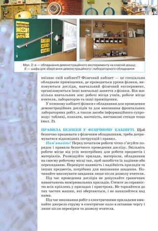 8
впізнає свій кабінет!? Фізичний кабінет — це спеціально
обладнане приміщення, де проводяться уроки фізики, ви-
конуються досліди, навчальний фізичний експеримент,
організовуються інші навчальні заняття з фізики. Він має
кілька навчальних зон: робочі місця учнів, робоче місце
вчителя, лабораторію та інші приміщення.
У кожному кабінеті фізики є обладнання для проведення
демонстраційних дослідів та для виконання фронтальних
лабораторних робіт, а також засоби інформаційного супро-
воду: таблиці, плакати, наочність, виставкові стенди тощо
(мал. 2).
ПРАВИЛА БЕЗПЕКИ У ФІЗИЧНОМУ КАБІНЕТІ. Щоб
безпечно працювати з фізичним обладнанням, треба дотри-
муватися відповідних інструкцій і правил.
Пам’ятайте! Перед початком роботи чітко з’ясуйте по-
рядок і правила безпечного проведення досліду. Звільніть
робоче місце від усіх непотрібних для роботи предметів і
матеріалів. Розміщуйте прилади, матеріали, обладнання
на своєму робочому місці так, щоб запобігти їх падінню або
перекиданню. Перевірте наявність і надійність приладів та
інших предметів, потрібних для виконання завдання. По-
чинайте виконувати завдання лише після дозволу вчителя.
Під час проведення дослідів не допускайте граничних
навантажень вимірювальних приладів. Стежте за справніс-
тю всіх кріплень у приладах і пристроях. Не торкайтеся до
тих частин машин, які обертаються, і не нахиляйтеся над
ними.
Під час виконання робіт з електричними приладами вми-
кайте джерело струму в електричне коло в останню чергу і
лише після перевірки та дозволу вчителя.
Мал. 2: а — обладнання демонстраційного експерименту на класній дошці;
б — шафа для зберігання демонстраційного і лабораторного обладнання
9
Виявивши несправність в електричних пристроях, що
перебувають під напругою, негайно вимкніть джерело
електроживлення і повідомте про це вчителя.
Після закінчення лабораторної роботи та з дозволу вчи-
теля приберіть своє робоче місце.
Пам’ятайте про основні небезпечні та шкідливі чинни-
ки під час роботи в кабінеті фізики:
• опіки під час роботи з електронагрівальними приладами
та під час роботи зі спиртівкою й сухим спиртом;
• механічні травми під час проведення лабораторних
робіт;
• ураження електричним струмом.
У разі травмування (поранення, опіки тощо) або при
нездужанні повідомте про це вчителя.
 