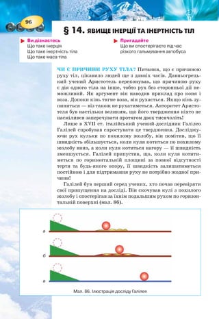 96
§ 14. ЯВИЩЕ ІНЕРЦІЇ ТА ІНЕРТНІСТЬ ТІЛ
Ви дізнаєтесь
Що таке інерція
Що таке інертність тіла
Що таке маса тіла
Пригадайте
Що ви спостерігаєте під час
різкого гальмування автобуса
ЧИ Є ПРИЧИНИ РУХУ ТІЛА? Питання, що є причиною
руху тіл, цікавило людей ще з давніх часів. Давньогрець-
кий учений Аристотель переконував, що причиною руху
є дія одного тіла на інше, тобто рух без сторонньої дії не-
можливий. Як аргумент він наводив приклад про коня і
воза. Допоки кінь тягне воза, він рухається. Якщо кінь зу-
пиниться — віз також не рухатиметься. Авторитет Аристо-
теля був настільки великим, що його твердження ніхто не
насмілився заперечувати протягом двох тисячоліть!
Лише в ХVІІ ст. італійський учений-дослідник Галілео
Галілей спробував спростувати це твердження. Досліджу-
ючи рух кульки по похилому жолобу, він помітив, що її
швидкість збільшується, коли куля котиться по похилому
жолобу вниз, а коли куля котиться нагору — її швидкість
зменшується. Галілей припустив, що, коли куля котити-
меться по горизонтальній площині за повної відсутності
тертя та будь-якого опору, її швидкість залишатиметься
постійною і для підтримання руху не потрібно жодної при-
чини!
Галілей був перший серед учених, хто почав перевіряти
свої припущення на досліді. Він скочував кулі з похилого
жолобу і спостерігав за їхнім подальшим рухом по горизон-
тальній поверхні (мал. 86).
Мал. 86. Ілюстрація досліду Галілея
а
б
в
97
По посипаній піском поверхні куля котиться зовсім не-
багато (мал. 86, а), по тканині прокотиться набагато довше
(мал. 86, б), а по гладкому склу котитиметься дуже дов-
го (мал. 86, в). Але зрештою вона зупиниться. На підставі
своїх дослідів Галілео з’ясував, що причиною зменшення
швидкості кулі є зовнішня дія — тертя об поверхню. Під
час руху по тканині тертя менше, ніж по піску, а під час
руху по склу — ще менше. А якби тертя зовсім не було —
куля котилась б нескінченно довго.
ІНЕРЦІЯ. Чим меншою є дія інших тіл на рухоме тіло,
тим довше не змінюється швидкість його руху і тим біль-
ше його рух подібний до рівномірного. Отримані Галілео
Галілеєм висновки згодом були сформульовані Ісааком
Ньютоном у вигляді закону, який згодом назвали законом
інерції.
Якщо на тіло не діють інші тіла, (або дія тіл скомпенсо-
вана), то воно перебуває у стані спокою або прямолі-
нійного рівномірного руху.
Щодо спокою, то цей закон підтверджується практично
на кожному кроці: відносний спокій тіл можна порушити
лише під впливом інших тіл. Зробити правильний висно-
вок про те, що тіло зберігає також і стан прямолінійного
рівномірного руху, людям заважало те, що в земних умо-
вах механічний рух неодмінно супроводжується тертям,
опором води або повітря тощо, які поступово змен-
шують швидкість тіла.
Рух тіла за відсутності дії на нього інших тіл ще
називають рухом за інерцією (від лат. inertia — без-
діяльність).
Інерція — це явище збереження тілом швидко-
сті за відсутності зовнішніх дій на нього з боку
інших тіл.
Суть явища інерції, коли тіло зберігає свою
швидкість і рухається «саме собою» ви часто вико-
ристовуєте, навіть не задумуючись над цим.
Кому з вас не доводилось, розігнавшись на вело-
сипеді, деякий час насолоджуватись рухом, не кру-
тячи педалі!
Особливо ефектно спостерігати явище інерції в
зимових видах спорту, де тертя вдається зробити
особливо малим (мал. 87).
Мал. 87.
Рух за інерцією
 