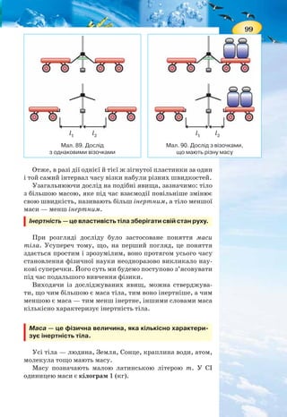 98
Отже, якщо на тіло не діють інші тіла — воно зберігає
свою швидкість сталою. Відповідно, щоб тіло змінило свою
швидкість — необхідний вплив іншого тіла. І прояв яви-
ща інерції в цьому разі стає небезпечним, адже внаслідок
інерції не можна миттєво змінити швидкість руху тіла —
для цього потрібен час.
Наприклад, під час різкого гальмування автобуса паса-
жири деякий час продовжують зберігати свій попередній
стан руху і нахиляються вперед. Якщо ж автобус різко по-
чинає рух, то пасажири за інерцією залишаються в спокої
і відхиляються назад.
На малюнку 88 зображено випадки прояву явища інер-
ції. Прокоментуйте їх.
ІНЕРТНІСТЬ ТІЛ. МАСА. Для того щоб тіло змінило швид-
кість, потрібна дія іншого тіла, або, як кажуть, взаємодія
між тілами.
Практичні спостереження явища інерції дозволяють
встановити ще одну закономірність: чим масивніше тіло,
тим більше часу потрібно, щоб змінити його швидкість.
Переконаємось у цьому на досліді. Зігнемо гнучку плас-
тинку, її кінці зв’яжемо ниткою і закріпимо на штативі.
До кінців пластинки впритул поставимо два однакові візо-
чки. Якщо нитку перерізати, то пластинка розпрямиться
і штовхне обидва візочки, надавши їм однакових швидко-
стей. Обидва візочки за один і той самий час пройдуть одна-
кові відстані (мал. 89).
Коли на один із візків покласти який-небудь вантаж
(збільшити його масу) і повторити дослід, то візок, що має
більшу масу, пройде меншу відстань (мал. 90).
Мал. 88. Прояви явища інерції
2 0v =
1v
1v
2v
99
Отже, в разі дії однієї й тієї ж зігнутої пластинки за один
і той самий інтервал часу візки набули різних швидкостей.
Узагальнюючи дослід на подібні явища, зазначимо: тіло
з більшою масою, яке під час взаємодії повільніше змінює
свою швидкість, називають більш інертним, а тіло меншої
маси — менш інертним.
Інертність — це властивість тіла зберігати свій стан руху.
При розгляді досліду було застосоване поняття маси
тіла. Усупереч тому, що, на перший погляд, це поняття
здається простим і зрозумілим, воно протягом усього часу
становлення фізичної науки неодноразово викликало нау-
кові суперечки. Його суть ми будемо поступово з’ясовувати
під час подальшого вивчення фізики.
Виходячи із досліджуваних явищ, можна стверджува-
ти, що чим більшою є маса тіла, тим воно інертніше, а чим
меншою є маса — тим менш інертне, іншими словами маса
кількісно характеризує інертність тіла.
Маса — це фізична величина, яка кількісно характери-
зує інертність тіла.
Усі тіла — людина, Земля, Сонце, краплина води, атом,
молекула тощо мають масу.
Масу позначають малою латинською літерою m. У СІ
одиницею маси є кілограм 1 (кг).
Мал. 90. Дослід з візочками,
що мають різну масу
Мал. 89. Дослід
з однаковими візочками
l1 l1l2 l2
 