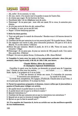 - Ah, enfin ! Je te connais, tu vois.
• Ah non, merci. J’ai encore mal à la jambe à cause de l’autre fois.
• Je n’aime pas nager. Et j ’ai horreur de l’eau.
• Excellente idée ! Je lui téléphone tout de suite.
• Dommage ! Je ne peux pas : mon vélo est cassé. Si tu veux, la semaine pro­
chaine.
• Je n’ai pas envie de faire du ski, aujourd’hui.
• Le basket, tu sais, ça ne me dit rien.
• Super ! J’aime beaucoup patiner.
7. Relie les deux parties.
1. Tout est prêt pour le match de dimanche ! Rendez-vous à 16 heures devant le
collège. (Sam)
2 Combien de fois par semaine tu as ton cours dejudo ? Et à quelle heure. (Aline)
3. On organise une sortie à vélo, pour dimanche prochain. On part à 10 h de la
Mairie. Tu es des nôtres ? (Olivier)
A) Deux fois par semaine. Mardi et jeudi, de 18 h à 19h. Viens toi aussi, c’est
chouette ! (Olga)
B) Dommage ! Je ne peux pas. Je joue au tennis de lOh jusqu’à midi. Une autre
fois, peut-être. (Fabrice)
C) Super ! Je suis en pleine forme. A dimanche, à 16h. (Jean-Michel)
8. Complète le texte avec les mots et les expressions suivants : deux fois par
semaine, dans l ’après-midi, à 6h 30, de 18h à 19h, une heure.
Claude Hétier, élève de terminale
et champion régional d’athlétisme
Concillier le sport avec les études, ça demande un grand sens de l’organisa­
tion ! Claude se lève tous les matins___________et il court___________ dans une
forêt. Après, il se prépare et il va au lycée.
___________il fait ses devoirs et révise ses cours. Il s’entraîne de nouveau
____________Il rencontre son entraîneur____________ Le mardi et le jeudi.
Le week-end, compétition. Et il gagne, d’habitude. Claude aime ce qu’il fait, il
ne se pose pas de questions. Il va jusqu’au bout.
9. Parmi les questions proposées ci-dessous, trouve celles que le journaliste a
posées à Claude pour rédiger cet article.
1. De quelle heure à quelle heure tu es à l’école ?
2. A quelle heure est-ce que tu te lèves le matin ?
3. Quand t’entraînes-tu ?
4. Combien de fois par semaine est-ce que tu rencontres ton entraîneur ?
5. Quand est-ce que tu trouves le temps d’étudier ?
6. Qu’est-ce que tu fais le samedi soir ?
10. À la manière de l’exercice 8, écris un article sur un des meilleurs sportifs
de ton établissement.
100
 