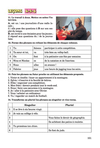 11. Le travail à deux. Mettez en scène l’in­
terview.
A. est un / une journaliste d’une radio lo­
cale ;
il /elle pose des questions à B sur son em­
ploi du temps.
B. est invité à une émission pour lesjeunes ;
il répond aux questions du / de la journa­
liste.
12. Forme des phrases en reliant les éléments de chaque colonne.
1 Tu faisons participer à cette compétition.
2 Ta sœur et toi, va très bien au volley-ball.
3 On font à la patinoire une fois par semaine.
4 Nina et Nicolas es de la natation et de l’escrime.
5 Nous allez en avance !
6 Fabrice joue une heure de jogging tous les soirs.
13. Fais les phrases au futur proche en utilisant les éléments proposés.
1. Victor et Amélie /louer un appartement à la montagne.
2. Sylvie /s’inscrire à la faculté de lettres.
3. Elles /organiser une compétition.
4. Mon frère /dormir pendant tout le week-end.
5. Nous /faire une excursion à la montagne.
6. Je /aller à la patinoire avec Olivier.
7. Vous /acheter un ordinateur.
8. Tu /regarder un match de football.
14. Transforme au pluriel les phrases au singulier et vice-versa.
Singulier Pluriel
1 Il se lève à six heures vingt.
2 Je vais au collège à vélo.
3 Vous faites le devoir de géographie.
4 Ils achètent des patins à roulette.
5 Tu promènes ton chien.
6 Ils font du judo.
101
 